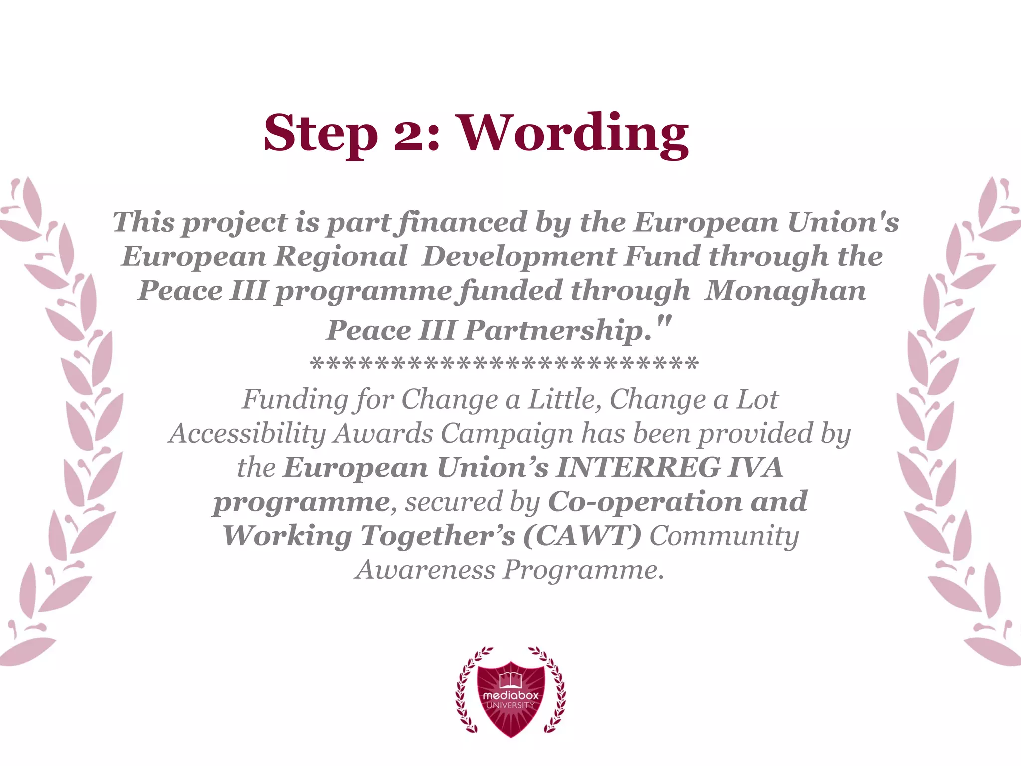 Step 2: Wording
Funding for Change a Little, Change a Lot
Accessibility Awards Campaign has been provided by
the European Union’s INTERREG IVA
programme, secured by Co-operation and
Working Together’s (CAWT) Community
Awareness Programme.
This project is part financed by the European Union's
European Regional Development Fund through the
Peace III programme funded through Monaghan
Peace III Partnership."
************************
 