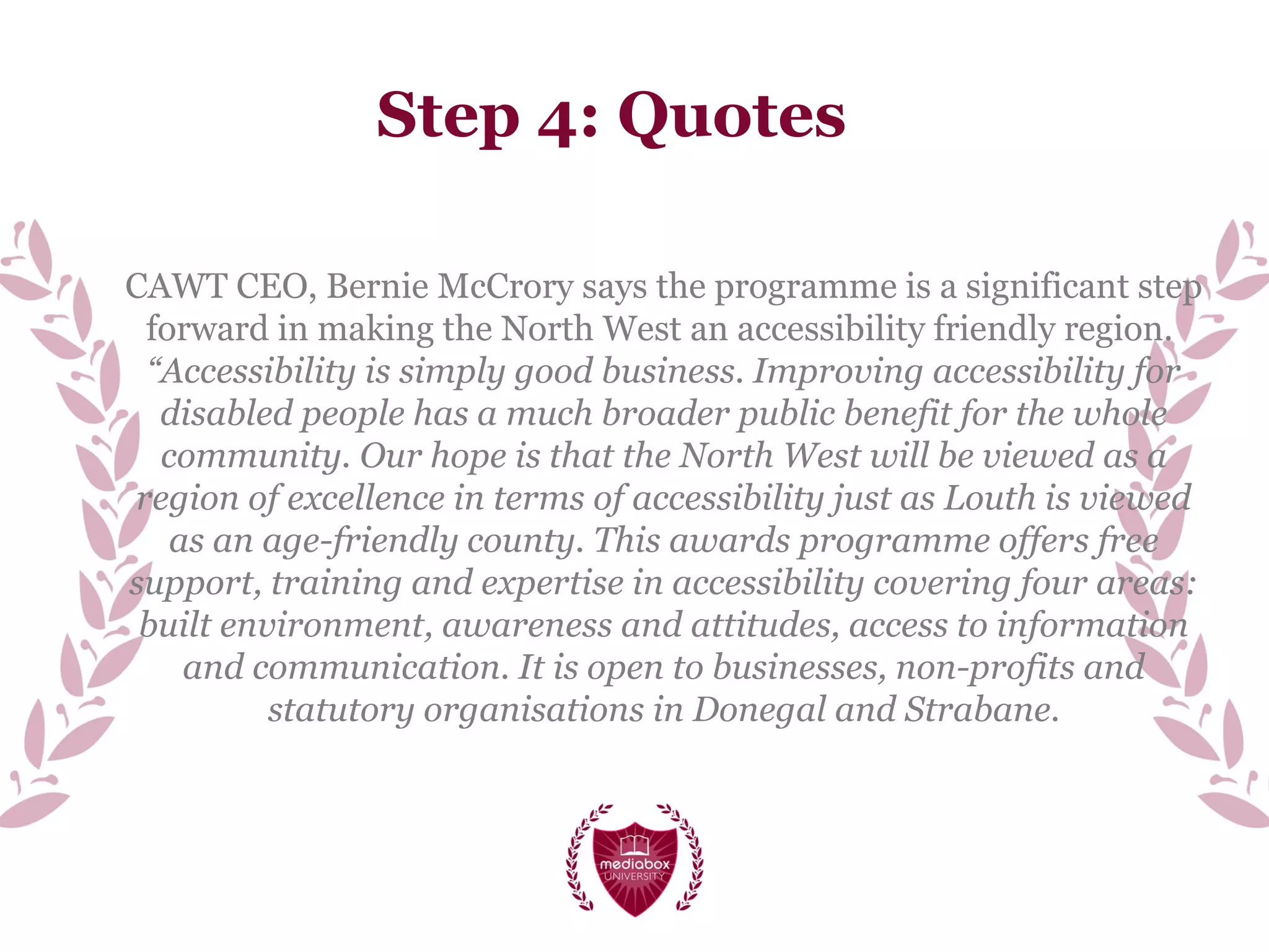 Step 4: Quotes
CAWT CEO, Bernie McCrory says the programme is a significant step
forward in making the North West an accessibility friendly region.
“Accessibility is simply good business. Improving accessibility for
disabled people has a much broader public benefit for the whole
community. Our hope is that the North West will be viewed as a
region of excellence in terms of accessibility just as Louth is viewed
as an age-friendly county. This awards programme offers free
support, training and expertise in accessibility covering four areas:
built environment, awareness and attitudes, access to information
and communication. It is open to businesses, non-profits and
statutory organisations in Donegal and Strabane.
 
