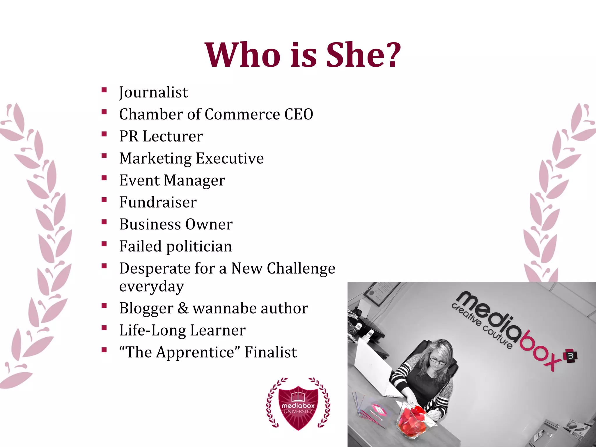  Journalist
 Chamber of Commerce CEO
 PR Lecturer
 Marketing Executive
 Event Manager
 Fundraiser
 Business Owner
 Failed politician
 Desperate for a New Challenge
everyday
 Blogger & wannabe author
 Life-Long Learner
 “The Apprentice” Finalist
Who is She?
 