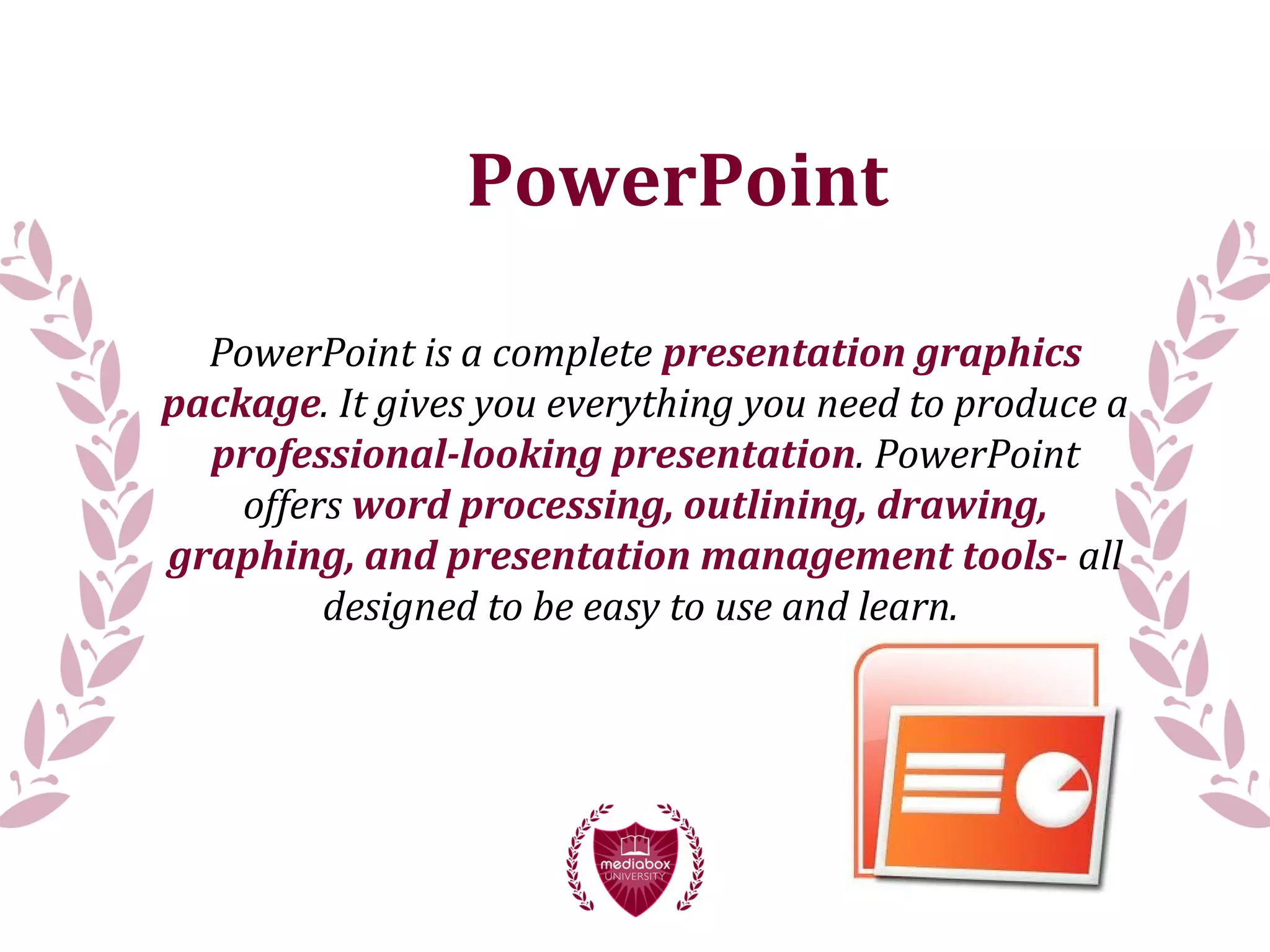 PowerPoint
PowerPoint is a complete presentation graphics
package. It gives you everything you need to produce a
professional-looking presentation. PowerPoint
offers word processing, outlining, drawing,
graphing, and presentation management tools- all
designed to be easy to use and learn.
 