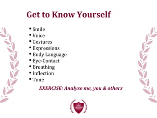 Get to Know Yourself
 Smile
 Voice
 Gestures
 Expressions
 Body Language
 Eye-Contact
 Breathing
 Inflection
 Tone
EXERCISE: Analyse me, you & others
 