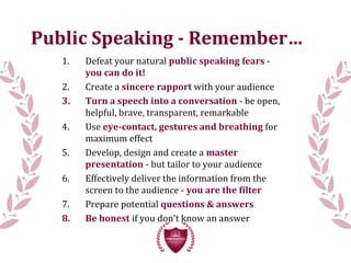 Public Speaking - Remember…
1. Defeat your natural public speaking fears -
you can do it!
2. Create a sincere rapport with your audience
3. Turn a speech into a conversation - be open,
helpful, brave, transparent, remarkable
4. Use eye-contact, gestures and breathing for
maximum effect
5. Develop, design and create a master
presentation - but tailor to your audience
6. Effectively deliver the information from the
screen to the audience - you are the filter
7. Prepare potential questions & answers
8. Be honest if you don’t know an answer
 