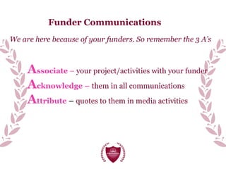 Funder Communications
We are here because of your funders. So remember the 3 A’s
Associate – your project/activities with your funder
Acknowledge – them in all communications
Attribute – quotes to them in media activities
 