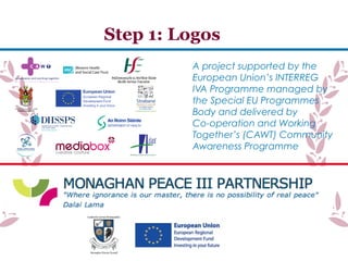 A project supported by the
European Union’s INTERREG
IVA Programme managed by
the Special EU Programmes
Body and delivered by
Co-operation and Working
Together’s (CAWT) Community
Awareness Programme
Step 1: Logos
 