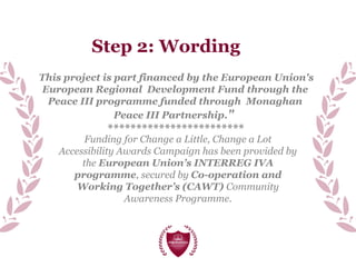 Step 2: Wording
Funding for Change a Little, Change a Lot
Accessibility Awards Campaign has been provided by
the European Union’s INTERREG IVA
programme, secured by Co-operation and
Working Together’s (CAWT) Community
Awareness Programme.
This project is part financed by the European Union's
European Regional Development Fund through the
Peace III programme funded through Monaghan
Peace III Partnership."
************************
 