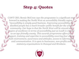 Step 4: Quotes
CAWT CEO, Bernie McCrory says the programme is a significant step
forward in making the North West an accessibility friendly region.
“Accessibility is simply good business. Improving accessibility for
disabled people has a much broader public benefit for the whole
community. Our hope is that the North West will be viewed as a
region of excellence in terms of accessibility just as Louth is viewed
as an age-friendly county. This awards programme offers free
support, training and expertise in accessibility covering four areas:
built environment, awareness and attitudes, access to information
and communication. It is open to businesses, non-profits and
statutory organisations in Donegal and Strabane.
 