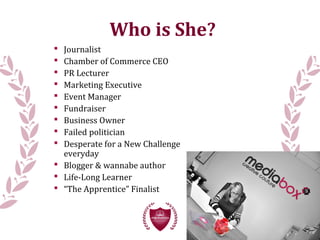  Journalist
 Chamber of Commerce CEO
 PR Lecturer
 Marketing Executive
 Event Manager
 Fundraiser
 Business Owner
 Failed politician
 Desperate for a New Challenge
everyday
 Blogger & wannabe author
 Life-Long Learner
 “The Apprentice” Finalist
Who is She?
 