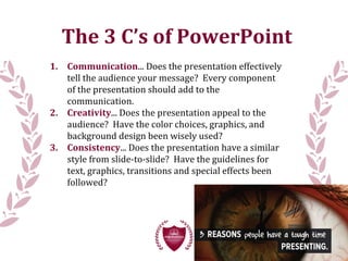 The 3 C’s of PowerPoint
1. Communication... Does the presentation effectively
tell the audience your message? Every component
of the presentation should add to the
communication.
2. Creativity... Does the presentation appeal to the
audience? Have the color choices, graphics, and
background design been wisely used?
3. Consistency... Does the presentation have a similar
style from slide-to-slide? Have the guidelines for
text, graphics, transitions and special effects been
followed?
 