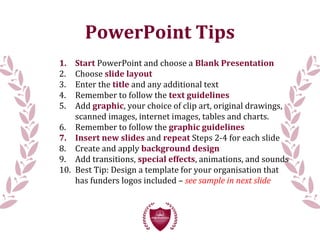 PowerPoint Tips
1. Start PowerPoint and choose a Blank Presentation
2. Choose slide layout
3. Enter the title and any additional text
4. Remember to follow the text guidelines
5. Add graphic, your choice of clip art, original drawings,
scanned images, internet images, tables and charts.
6. Remember to follow the graphic guidelines
7. Insert new slides and repeat Steps 2-4 for each slide
8. Create and apply background design
9. Add transitions, special effects, animations, and sounds
10. Best Tip: Design a template for your organisation that
has funders logos included – see sample in next slide
 