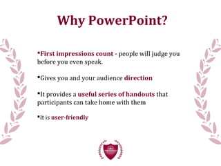 Why PowerPoint?
First impressions count - people will judge you
before you even speak.
Gives you and your audience direction
It provides a useful series of handouts that
participants can take home with them
It is user-friendly
 