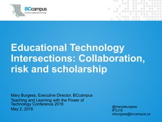 Educational Technology
Intersections: Collaboration,
risk and scholarship
Mary Burgess, Executive Director, BCcampus
Teaching and Learning with the Power of
Technology Conference 2016
May 2, 2016
@maryeburgess
#TLt16
mburgess@bccampus.ca
 