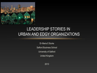 Dr Maria E Burke
Salford Business School
University of Salford
United Kingdom
2013
LEADERSHIP STORIES IN
URBAN AND EDGY ORGANIZATIONS
 