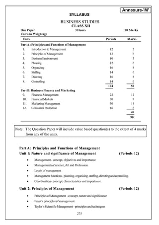 Annexure-'M'
                                         SYLLABUS
                                  BUSINESS STUDIES
                                           CLASS XII
   One Paper                                   3 Hours                                   90 Marks
   Unitwise Weightage
    Units                                                                Periods           Marks
   Part A : Principles and Functions of Management
    1.      Introduction to Management                                      12                   5
    2.      Principles of Management                                        12                   6
    3.      Business Environment                                            10                   5
    4.      Planning                                                        12                   6
    5.      Organizing                                                      16                   8
    6.      Staffing                                                        14                   6
    7.      Directing                                                       16                   8
    8.      Controlling                                                     14                   6
                                                                           104                  50
   Part B: Business Finance and Marketing
    9.     Financial Management                                             22                  12
    10. Financial Markets                                                   20                   8
    11.    Marketing Management                                             30                  14
    12. Consumer Protection                                                 16                   6
                                                                                                40
                                                                                                90


Note: The Question Paper will include value based question(s) to the extent of 4 marks
      from any of the units.


  Part A: Principles and Functions of Management
  Unit I: Nature and significance of Management                                     (Periods 12)
       •    Management - concept, objectives and importance
       •    Management as Science, Art and Profession.
       •    Levels of management
       •    Management functions - planning, organising, staffing, directing and controlling.
       •    Coordination - concept, characteristics and importance.

  Unit 2: Principles of Management                                                  (Periods 12)
       •    Principles of Management - concept, nature and significance
       •    Fayol’s principles of management
       •    Taylor’s Scientific Management - principles and techniques

                                                275
 