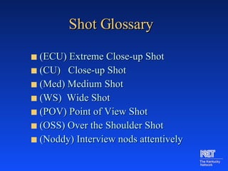 Shot Glossary (ECU) Extreme Close-up Shot (CU)  Close-up Shot (Med) Medium Shot (WS)  Wide Shot (POV) Point of View Shot (OSS) Over the Shoulder Shot (Noddy) Interview nods attentively  