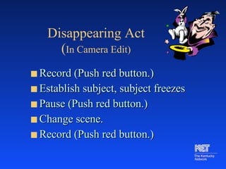 Disappearing Act   ( In Camera Edit) Record (Push red button.) Establish subject, subject freezes Pause (Push red button.) Change scene. Record (Push red button.) 