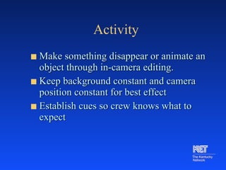 Activity Make something disappear or animate an object through in-camera editing. Keep background constant and camera position constant for best effect Establish cues so crew knows what to expect 
