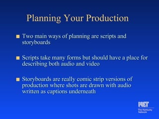 Planning Your Production Two main ways of planning are scripts and storyboards Scripts take many forms but should have a place for describing both audio and video  Storyboards are really comic strip versions of production where shots are drawn with audio written as captions underneath 
