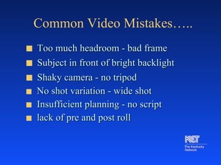 Common Video Mistakes….. Too much headroom - bad frame Subject in front of bright backlight Shaky camera - no tripod No shot variation - wide shot Insufficient planning - no script lack of pre and post roll 