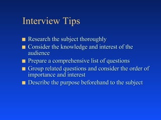 Interview Tips Research the subject thoroughly Consider the knowledge and interest of the audience Prepare a comprehensive list of questions Group related questions and consider the order of importance and interest Describe the purpose beforehand to the subject 