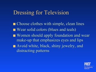 Dressing for Television Choose clothes with simple, clean lines Wear solid colors (blues and teals) Women should apply foundation and wear make-up that emphasizes eyes and lips Avoid white, black, shiny jewelry, and distracting patterns 