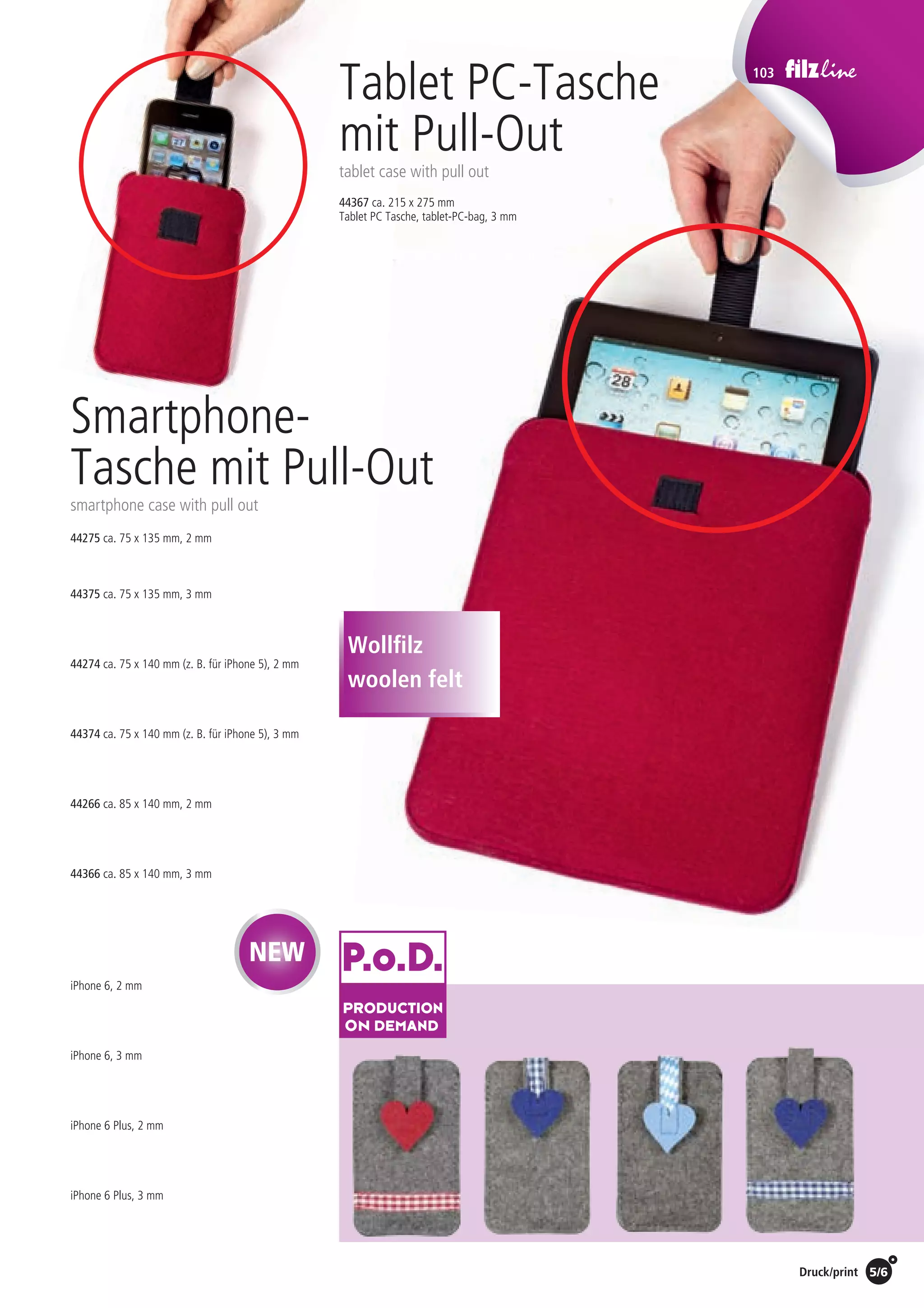 Preise Umschlagklappe hinten | Prices inside back cover / Druck/print 5/6
103
44275 ca. 75 x 135 mm, 2 mm
44375 ca. 75 x 135 mm, 3 mm
44274 ca. 75 x 140 mm (z. B. für iPhone 5), 2 mm
44374 ca. 75 x 140 mm (z. B. für iPhone 5), 3 mm
44266 ca. 85 x 140 mm, 2 mm
44366 ca. 85 x 140 mm, 3 mm
iPhone 6, 2 mm
iPhone 6, 3 mm
iPhone 6 Plus, 2 mm
iPhone 6 Plus, 3 mm
44367 ca. 215 x 275 mm
Tablet PC Tasche, tablet-PC-bag, 3 mm
Smartphone-
Tasche mit Pull-Out
smartphone case with pull out
Tablet PC-Tasche
mit Pull-Out
tablet case with pull out
Wollfilz
woolen felt
NEW
St./pc.	 1-99	 100	 250 	 500	 1.000	 2.500
EUR 	 19,38	18,60	17,83	17,05	16,28	15,50
St./pc.	 1-99	 100	 250 	 500	 1.000	 2.500
EUR 	4,56	4,38	4,20	4,02	3,83	3,65
St./pc.	 1-99	 100	 250 	 500	 1.000	 2.500
EUR 	5,31	5,10	4,89	4,68	4,46	4,25
St./pc.	 1-99	 100	 250 	 500	 1.000	 2.500
EUR 	4,31	4,14	3,97	3,80	3,62	3,45
St./pc.	 1-99	 100	 250 	 500	 1.000	 2.500
EUR 	5,25	5,04	4,83	4,62	4,41	4,20
St./pc.	 1-99	 100	 250 	 500	 1.000	 2.500
EUR 	4,25	4,08	3,91	3,74	3,57	3,40
St./pc.	 1-99	 100	 250 	 500	 1.000	 2.500
EUR 	5,19	4,98	4,77	4,57	4,36	4,15
St./pc.	 1-99	 100	 250 	 500	 1.000	 2.500
EUR 	4,13	3,96	3,80	3,63	3,47	3,30
St./pc.	 1-99	 100	 250 	 500	 1.000	 2.500
EUR 	5,56	5,34	5,12	4,90	4,67	4,45
St./pc.	 1-99	 100	 250 	 500	 1.000	 2.500
EUR 	5,30	5,09	4,88	4,66	4,45	4,24
St./pc.	 1-99	 100	 250 	 500	 1.000	 2.500
EUR 	6,55	6,29	6,03	5,76	5,50	5,24
 