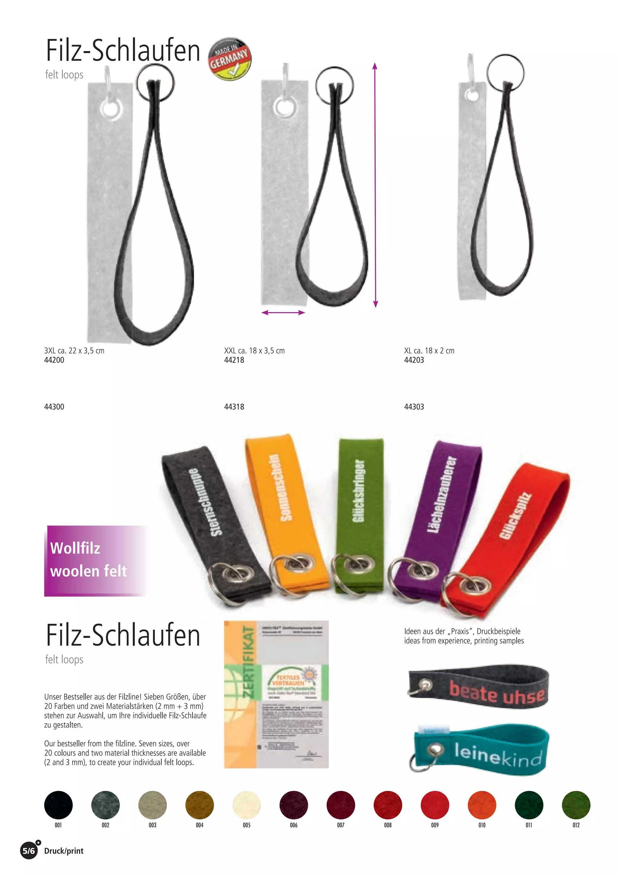 5/6 Druck/print / Preise Umschlagklappe hinten | Prices inside back cover
Filz-Schlaufen
felt loops
Filz-Schlaufen
felt loops
Unser Bestseller aus der Filzline! Sieben Größen, über
20 Farben und zwei Materialstärken (2 mm + 3 mm)
stehen zur Auswahl, um Ihre individuelle Filz-Schlaufe
zu gestalten.
Our bestseller from the filzline. Seven sizes, over
20 colours and two material thicknesses are available
(2 and 3 mm), to create your individual felt loops.
Ideen aus der „Praxis“, Druckbeispiele
ideas from experience, printing samples
3XL ca. 22 x 3,5 cm
44200
44300
XXL ca. 18 x 3,5 cm
44218
44318
XL ca. 18 x 2 cm
44203
44303
001 002 003 004 005 006 007 008 009 010 011 012
Wollfilz
woolen felt
St./pc.	 1-99	 100	 250 	 500	 1.000	 2.500
EUR 	2,64	2,53	2,43	2,32	2,22	2,11
St./pc.	 1-99	 100	 250 	 500	 1.000	 2.500
EUR 	3,35	3,22	3,08	2,95	2,81	2,68
St./pc.	 1-99	 100	 250 	 500	 1.000	 2.500
EUR 	2,36	2,27	2,17	2,08	1,98	1,89
St./pc.	 1-99	 100	 250 	 500	 1.000	 2.500
EUR 	2,94	2,82	2,70	2,59	2,47	2,35
St./pc.	 1-99	 100	 250 	 500	 1.000	 2.500
EUR 	2,34	2,24	2,15	2,06	1,96	1,87
St./pc.	 1-99	 100	 250 	 500	 1.000	 2.500
EUR 	1,90	1,82	1,75	1,67	1,60	1,52
 