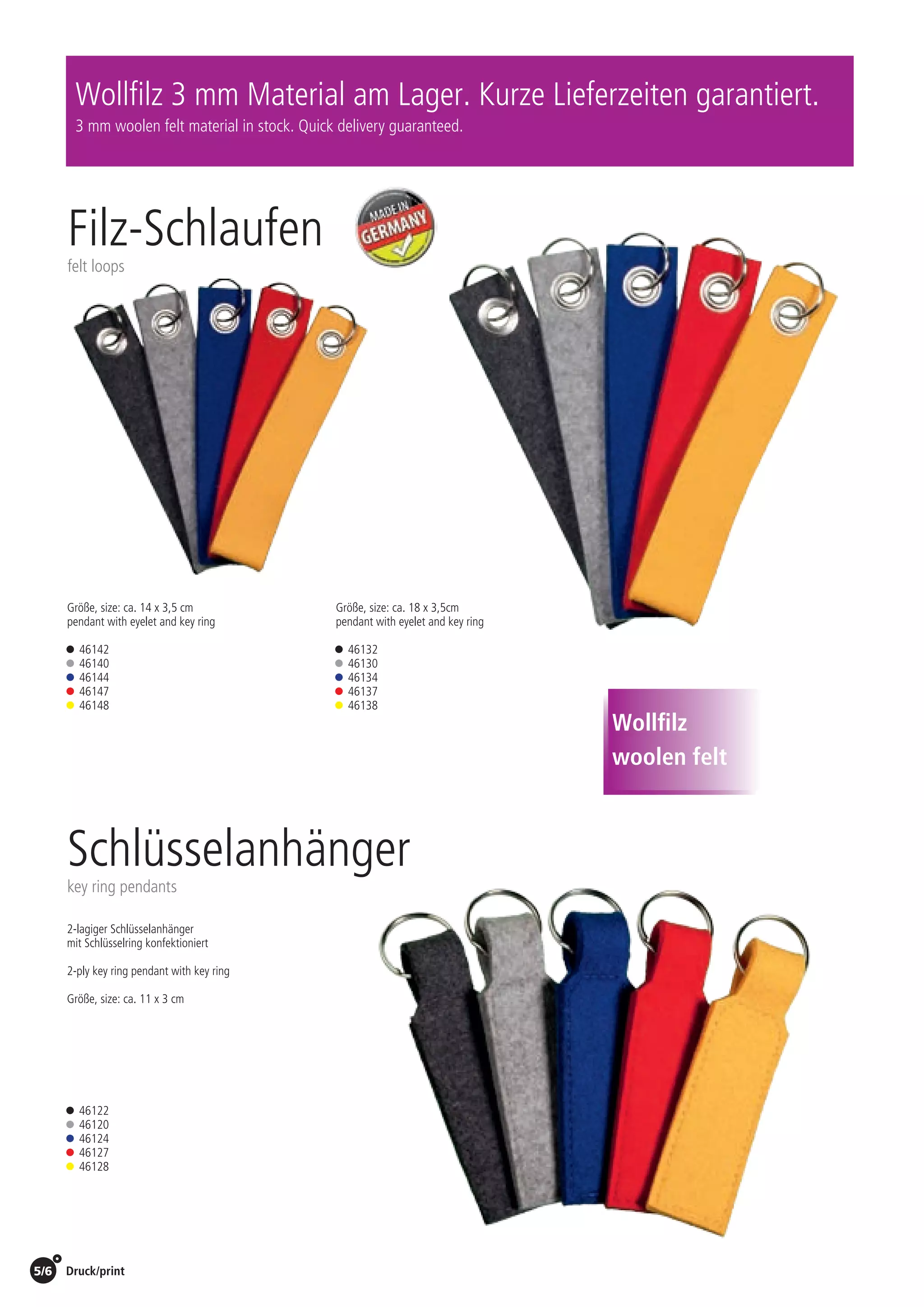 Druck/print / Preise Umschlagklappe hinten | Prices inside back cover5/6
Filz-Schlaufen
felt loops
Schlüsselanhänger
key ring pendants
Größe, size: ca. 14 x 3,5 cm
pendant with eyelet and key ring
• 46142
• 46140
• 46144
• 46147
• 46148
• 46122
• 46120
• 46124
• 46127
• 46128
Größe, size: ca. 18 x 3,5cm
pendant with eyelet and key ring
• 46132
• 46130
• 46134
• 46137
• 46138
Wollfilz 3 mm Material am Lager. Kurze Lieferzeiten garantiert.
3 mm woolen felt material in stock. Quick delivery guaranteed.
2-lagiger Schlüsselanhänger
mit Schlüsselring konfektioniert
2-ply key ring pendant with key ring
Größe, size: ca. 11 x 3 cm
Wollfilz
woolen feltSt./pc.	 1-99	 100	 250 	 500	 1.000	 2.500
EUR 	2,94	2,82	2,70	2,59	2,47	2,35
St./pc.	 1-99	 100	 250 	 500	 1.000	 2.500
EUR 	2,64	2,53	2,43	2,32	2,22	2,11
St./pc.	 1-99	 100	 250 	 500	 1.000	 2.500
EUR 	2,63	2,52	2,42	2,31	2,21	2,10
 