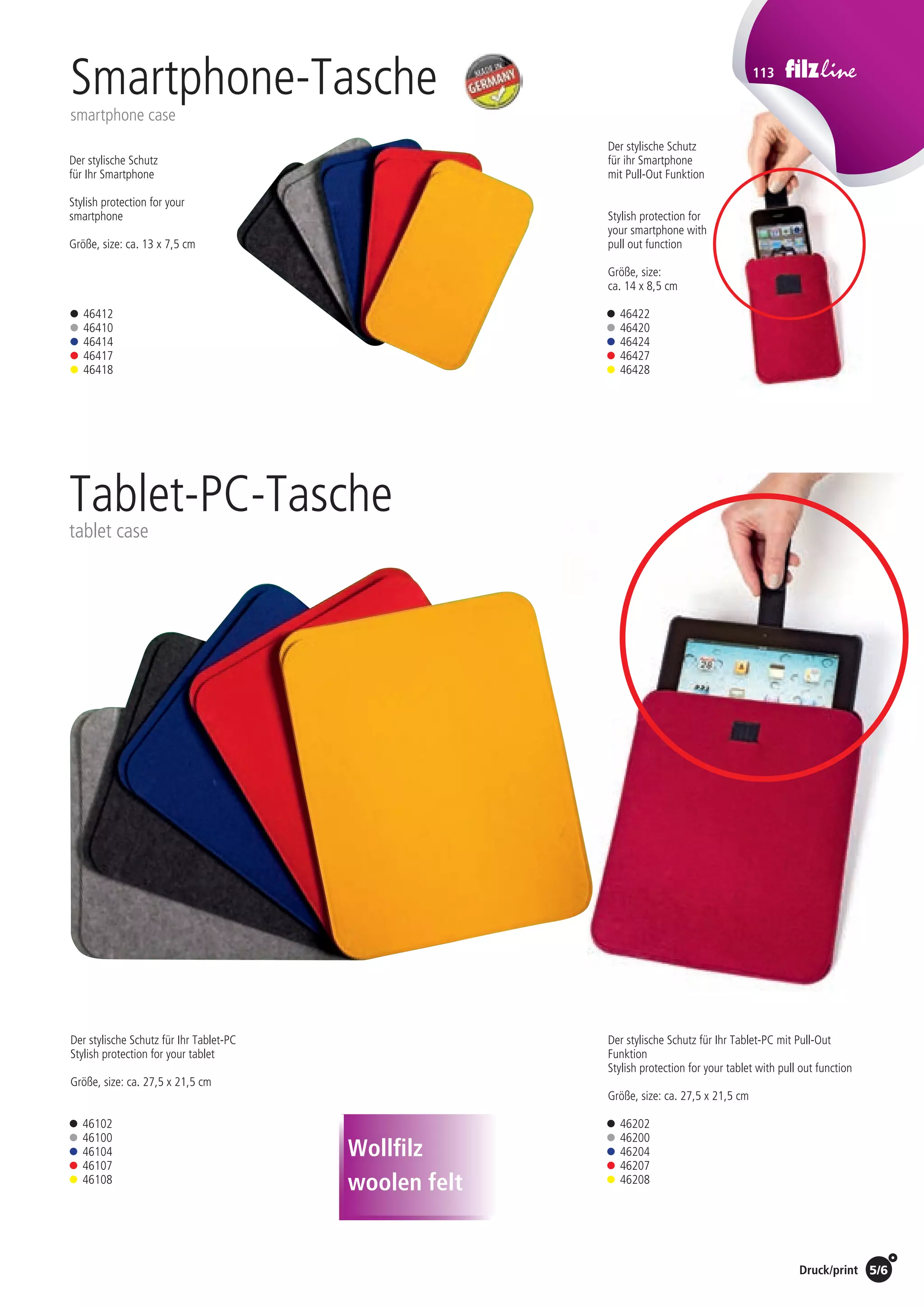 Preise Umschlagklappe hinten | Prices inside back cover / Druck/print 5/6
113
Der stylische Schutz für Ihr Tablet-PC
Stylish protection for your tablet
Größe, size: ca. 27,5 x 21,5 cm
Der stylische Schutz für Ihr Tablet-PC mit Pull-Out
Funktion
Stylish protection for your tablet with pull out function
Größe, size: ca. 27,5 x 21,5 cm
Der stylische Schutz
für Ihr Smartphone
Stylish protection for your
smartphone
Größe, size: ca. 13 x 7,5 cm
Der stylische Schutz
für ihr Smartphone
mit Pull-Out Funktion
Stylish protection for
your smartphone with
pull out function
Größe, size:
ca. 14 x 8,5 cm
Tablet-PC-Tasche
tablet case
• 46412
• 46410
• 46414
• 46417
• 46418
• 46422
• 46420
• 46424
• 46427
• 46428
• 46102
• 46100
• 46104
• 46107
• 46108
• 46202
• 46200
• 46204
• 46207
• 46208
Smartphone-Tasche
smartphone case
Wollfilz
woolen felt
St./pc.	 1-99	 100	 250 	 500	 1.000	 2.500
EUR 	 18,00	17,28	16,56	15,84	15,12	14,40
St./pc.	 1-99	 100	 250 	 500	 1.000	 2.500
EUR 	4,50	4,32	4,14	3,96	3,78	3,60
St./pc.	 1-99	 100	 250 	 500	 1.000	 2.500
EUR 	 19,38	18,60	17,83	17,05	16,28	15,50
St./pc.	 1-99	 100	 250 	 500	 1.000	 2.500
EUR 	5,31	5,10	4,89	4,68	4,46	4,25
 