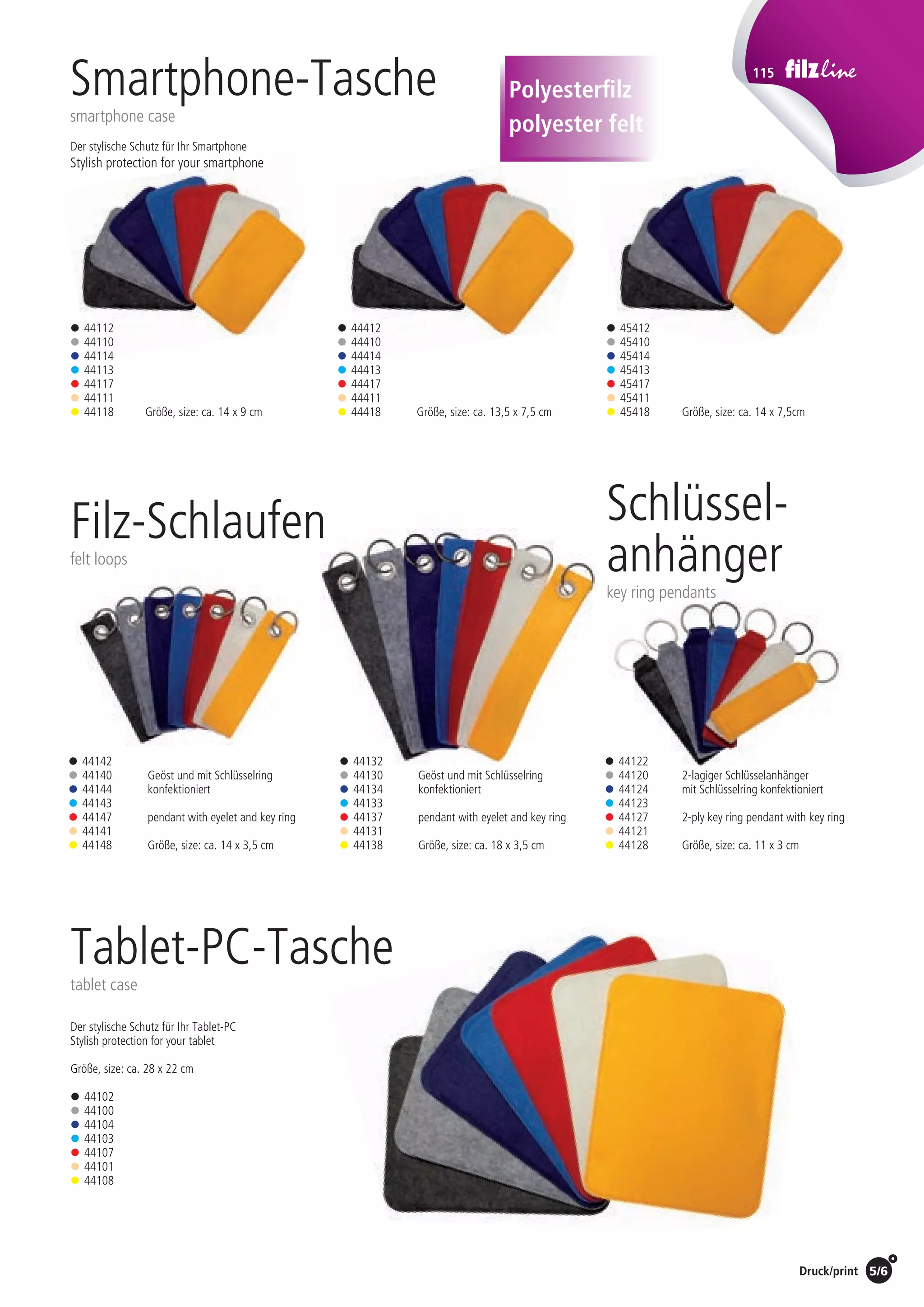 115
Preise Umschlagklappe hinten | Prices inside back cover / Druck/print 5/6
Der stylische Schutz für Ihr Tablet-PC
Stylish protection for your tablet
Größe, size: ca. 28 x 22 cm
Größe, size: ca. 14 x 9 cm Größe, size: ca. 13,5 x 7,5 cm Größe, size: ca. 14 x 7,5cm
Tablet-PC-Tasche
tablet case
• 44112
• 44110
• 44114
• 44113
• 44117
• 44111
• 44118
• 44412
• 44410
• 44414
• 44413
• 44417
• 44411
• 44418
• 45412
• 45410
• 45414
• 45413
• 45417
• 45411
• 45418
• 44102
• 44100
• 44104
• 44103
• 44107
• 44101
• 44108
Smartphone-Tasche
smartphone case
Filz-Schlaufen
felt loops
• 44142
• 44140
• 44144
• 44143
• 44147
• 44141
• 44148
Geöst und mit Schlüsselring
konfektioniert
pendant with eyelet and key ring
Größe, size: ca. 14 x 3,5 cm
Geöst und mit Schlüsselring
konfektioniert
pendant with eyelet and key ring
Größe, size: ca. 18 x 3,5 cm
• 44132
• 44130
• 44134
• 44133
• 44137
• 44131
• 44138
Polyesterfilz
polyester felt
Schlüssel-
anhänger
key ring pendants
2-lagiger Schlüsselanhänger
mit Schlüsselring konfektioniert
2-ply key ring pendant with key ring
Größe, size: ca. 11 x 3 cm
• 44122
• 44120
• 44124
• 44123
• 44127
• 44121
• 44128
Der stylische Schutz für Ihr Smartphone
Stylish protection for your smartphone
St./pc.	 1-99	 100	 250 	 500	 1.000	 2.500
EUR 	1,00	0,96	0,92	0,88	0,84	0,80
St./pc.	 1-99	 100	 250 	 500	 1.000	 2.500
EUR 	0,94	0,90	0,86	0,83	0,79	0,75
St./pc.	 1-99	 100	 250 	 500	 1.000	 2.500
EUR 	1,00	0,96	0,92	0,88	0,84	0,80
St./pc.	 1-99	 100	 250 	 500	 1.000	 2.500
EUR 	0,88	0,84	0,81	0,77	0,74	0,70
St./pc.	 1-99	 100	 250 	 500	 1.000	 2.500
EUR 	1,06	1,02	0,98	0,94	0,89	0,85
St./pc.	 1-99	 100	 250 	 500	 1.000	 2.500
EUR 	0,81	0,78	0,75	0,72	0,68	0,65
St./pc.	 1-99	 100	 250 	 500	 1.000	 2.500
EUR 	2,31	2,22	2,13	2,04	1,94	1,85
 