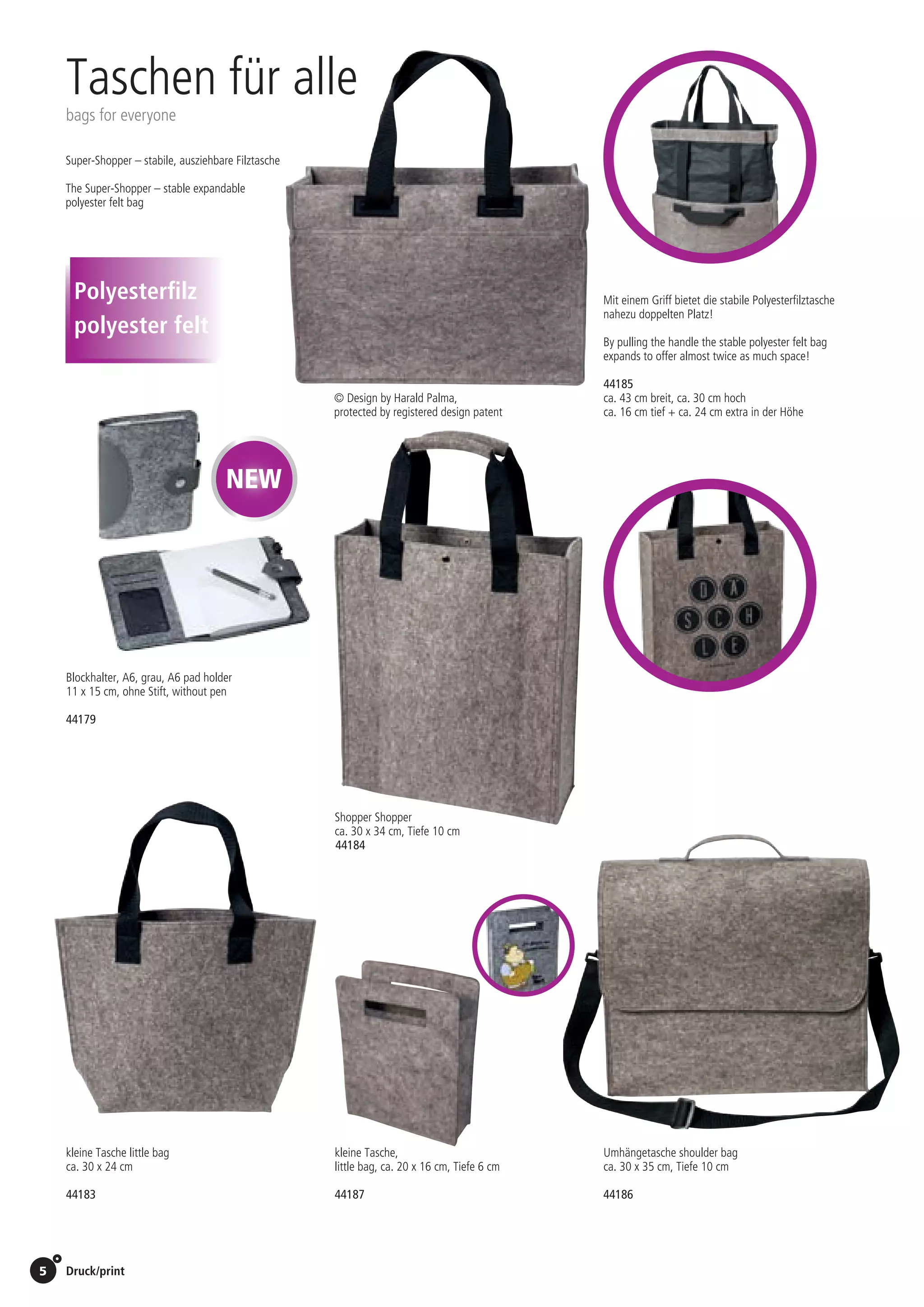 5 Druck/print / Preise Umschlagklappe hinten | Prices inside back cover
kleine Tasche little bag
ca. 30 x 24 cm
Umhängetasche shoulder bag
ca. 30 x 35 cm, Tiefe 10 cm
Shopper Shopper
ca. 30 x 34 cm, Tiefe 10 cm
Super-Shopper – stabile, ausziehbare Filztasche
The Super-Shopper – stable expandable
polyester felt bag
Mit einem Griff bietet die stabile Polyesterfilztasche
nahezu doppelten Platz!
By pulling the handle the stable polyester felt bag
expands to offer almost twice as much space!
© Design by Harald Palma,
protected by registered design patent
Taschen für alle
bags for everyone
44185
ca. 43 cm breit, ca. 30 cm hoch
ca. 16 cm tief + ca. 24 cm extra in der Höhe
9,90 EUR/St./pc.
44184
6,90 EUR/St./pc.
44183
5,90 EUR/St./pc.
44186
9,90 EUR/St./pc.
kleine Tasche,
little bag, ca. 20 x 16 cm, Tiefe 6 cm
44187
0,99 EUR/St./pc.
Polyesterfilz
polyester felt
Blockhalter, A6, grau, A6 pad holder
11 x 15 cm, ohne Stift, without pen
44179
St./pc.	 1-99	 100	 250 	 500	 1.000	 2.500
EUR 	2,06	1,98	1,90	1,82	1,73	1,65
NEW
 