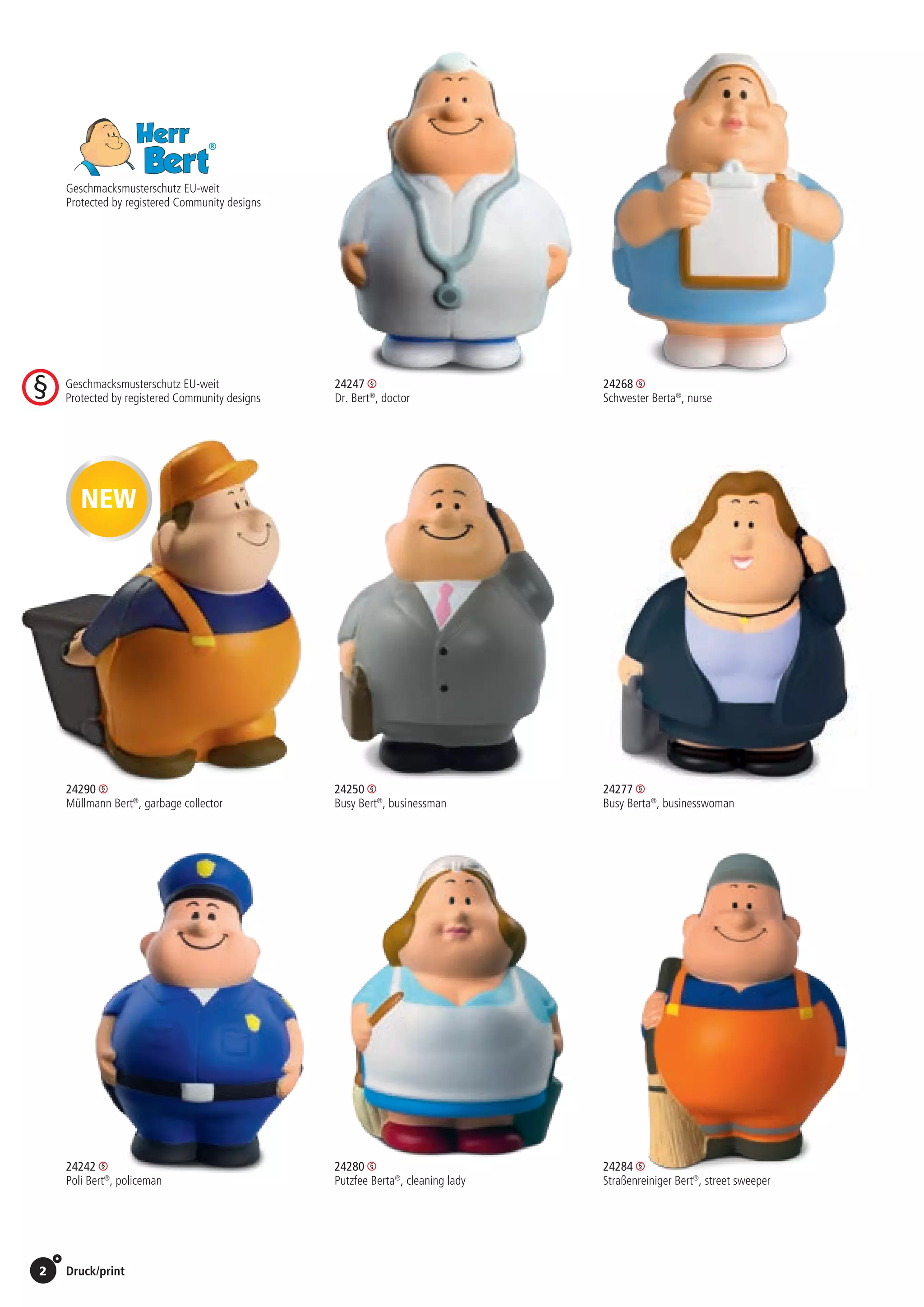 2 Druck/print / Preise Umschlagklappe hinten | Prices inside back cover
Geschmacksmusterschutz EU-weit
Protected by registered Community designs
24247 	24268
Dr. Bert®
, doctor 	 Schwester Berta®
, nurse
	24250 	24277
	 Busy Bert®
, businessman 	 Busy Berta®
, businesswoman
				
	24280 	24284
	 Putzfee Berta®
, cleaning lady	 Straßenreiniger Bert®
, street sweeper
24242
Poli Bert®
, policeman
24290
Müllmann Bert®
, garbage collector
NEW
St./pc.	 1-99	 100	 250 	 500	 1.000	 2.500
EUR 	2,75	2,64	2,53	2,42	2,31	2,20
St./pc.	 1-99	 100	 250 	 500	 1.000	 2.500
EUR 	2,75	2,64	2,53	2,42	2,31	2,20
St./pc.	 1-99	 100	 250 	 500	 1.000	 2.500
EUR 	2,75	2,64	2,53	2,42	2,31	2,20
St./pc.	 1-99	 100	 250 	 500	 1.000	 2.500
EUR 	2,75	2,64	2,53	2,42	2,31	2,20
St./pc.	 1-99	 100	 250 	 500	 1.000	 2.500
EUR 	2,75	2,64	2,53	2,42	2,31	2,20
St./pc.	 1-99	 100	 250 	 500	 1.000	 2.500
EUR 	2,75	2,64	2,53	2,42	2,31	2,20
St./pc.	 1-99	 100	 250 	 500	 1.000	 2.500
EUR 	2,75	2,64	2,53	2,42	2,31	2,20
St./pc.	 1-99	 100	 250 	 500	 1.000	 2.500
EUR 	2,75	2,64	2,53	2,42	2,31	2,20
Geschmacksmusterschutz EU-weit
Protected by registered Community designs
 