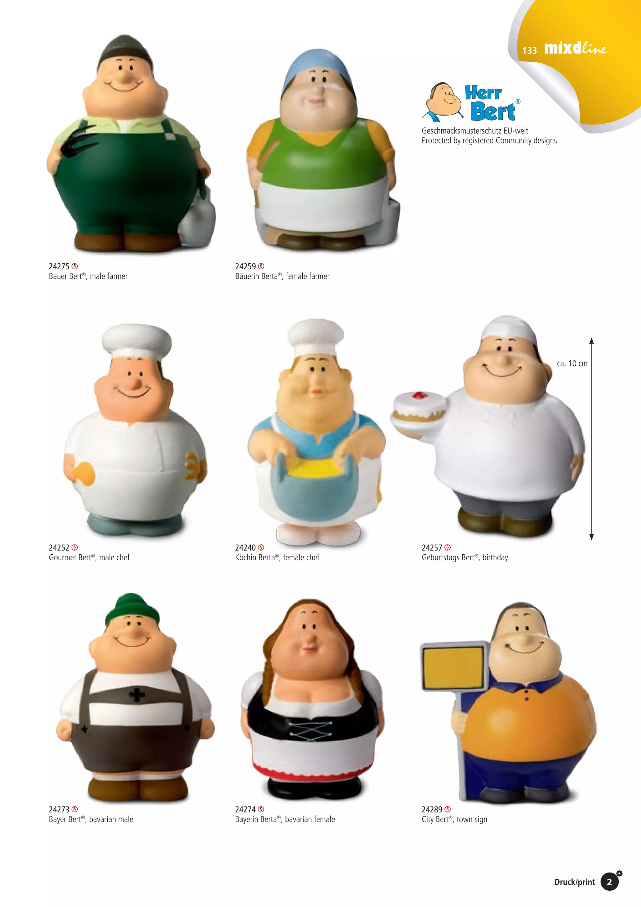 133
2Preise Umschlagklappe hinten | Prices inside back cover / Druck/print
Geschmacksmusterschutz EU-weit
Protected by registered Community designs
24252 	 24240
Gourmet Bert®
, male chef 	 Köchin Berta®
, female chef
24273 	24274
Bayer Bert®
, bavarian male	 Bayerin Berta®
, bavarian female
24257
Geburtstags Bert®
, birthday
24259
Bäuerin Berta®
, female farmer
24275 	
Bauer Bert®
, male farmer 	
	
24289
City Bert®
, town sign
ca. 10 cm
St./pc.	 1-99	 100	 250 	 500	 1.000	 2.500
EUR 	2,75	2,64	2,53	2,42	2,31	2,20
St./pc.	 1-99	 100	 250 	 500	 1.000	 2.500
EUR 	2,75	2,64	2,53	2,42	2,31	2,20
St./pc.	 1-99	 100	 250 	 500	 1.000	 2.500
EUR 	2,75	2,64	2,53	2,42	2,31	2,20
St./pc.	 1-99	 100	 250 	 500	 1.000	 2.500
EUR 	2,75	2,64	2,53	2,42	2,31	2,20
St./pc.	 1-99	 100	 250 	 500	 1.000	 2.500
EUR 	2,75	2,64	2,53	2,42	2,31	2,20
St./pc.	 1-99	 100	 250 	 500	 1.000	 2.500
EUR 	2,75	2,64	2,53	2,42	2,31	2,20
St./pc.	 1-99	 100	 250 	 500	 1.000	 2.500
EUR 	2,75	2,64	2,53	2,42	2,31	2,20
St./pc.	 1-99	 100	 250 	 500	 1.000	 2.500
EUR 	2,75	2,64	2,53	2,42	2,31	2,20
 