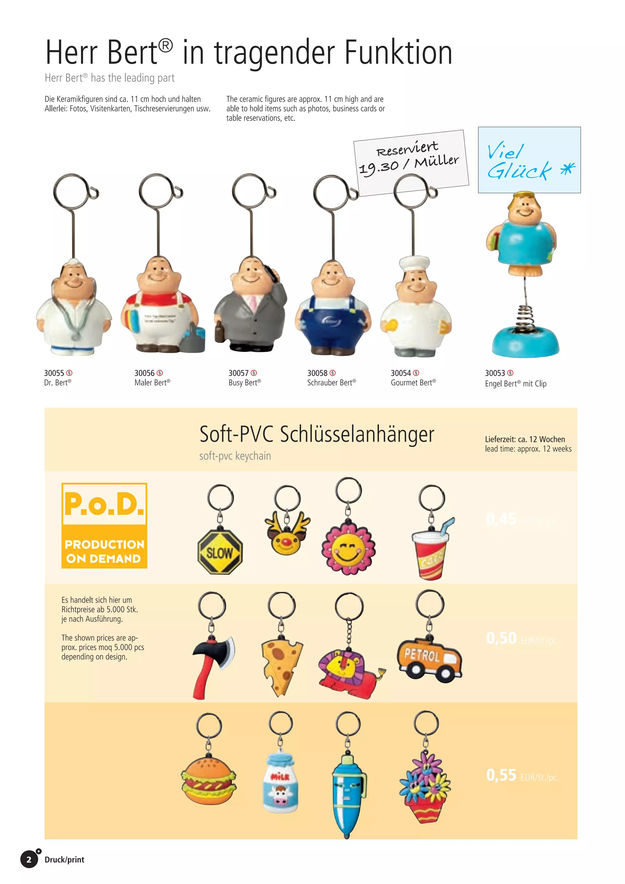 2 Druck/print / Preise Umschlagklappe hinten | Prices inside back cover
Reserviert
19.30 / Müller
Herr Bert®
in tragender Funktion
Herr Bert®
has the leading part
30053
Engel Bert®
mit Clip
30055 	
Dr. Bert®
30057 	
Busy Bert®
30056 	
Maler Bert®
30058 	
Schrauber Bert®
30054 	
Gourmet Bert®
Die Keramikfiguren sind ca. 11 cm hoch und halten
Allerlei: Fotos, Visitenkarten, Tischreservierungen usw.
The ceramic figures are approx. 11 cm high and are
able to hold items such as photos, business cards or
table reservations, etc.
Viel
Glück *
0,50 EUR/St./pc.
0,55 EUR/St./pc.
Es handelt sich hier um
Richtpreise ab 5.000 Stk.
je nach Ausführung.
The shown prices are ap-
prox. prices moq 5.000 pcs
depending on design.
0,45 EUR/St./pc.
Lieferzeit: ca. 12 Wochen
lead time: approx. 12 weeks
Soft-PVC Schlüsselanhänger
soft-pvc keychain
St./pc.	 1-99	 100	 250 	 500	 1.000	 2.500
EUR 	1,86	1,77	1,71	1,62	1,54	1,45
 