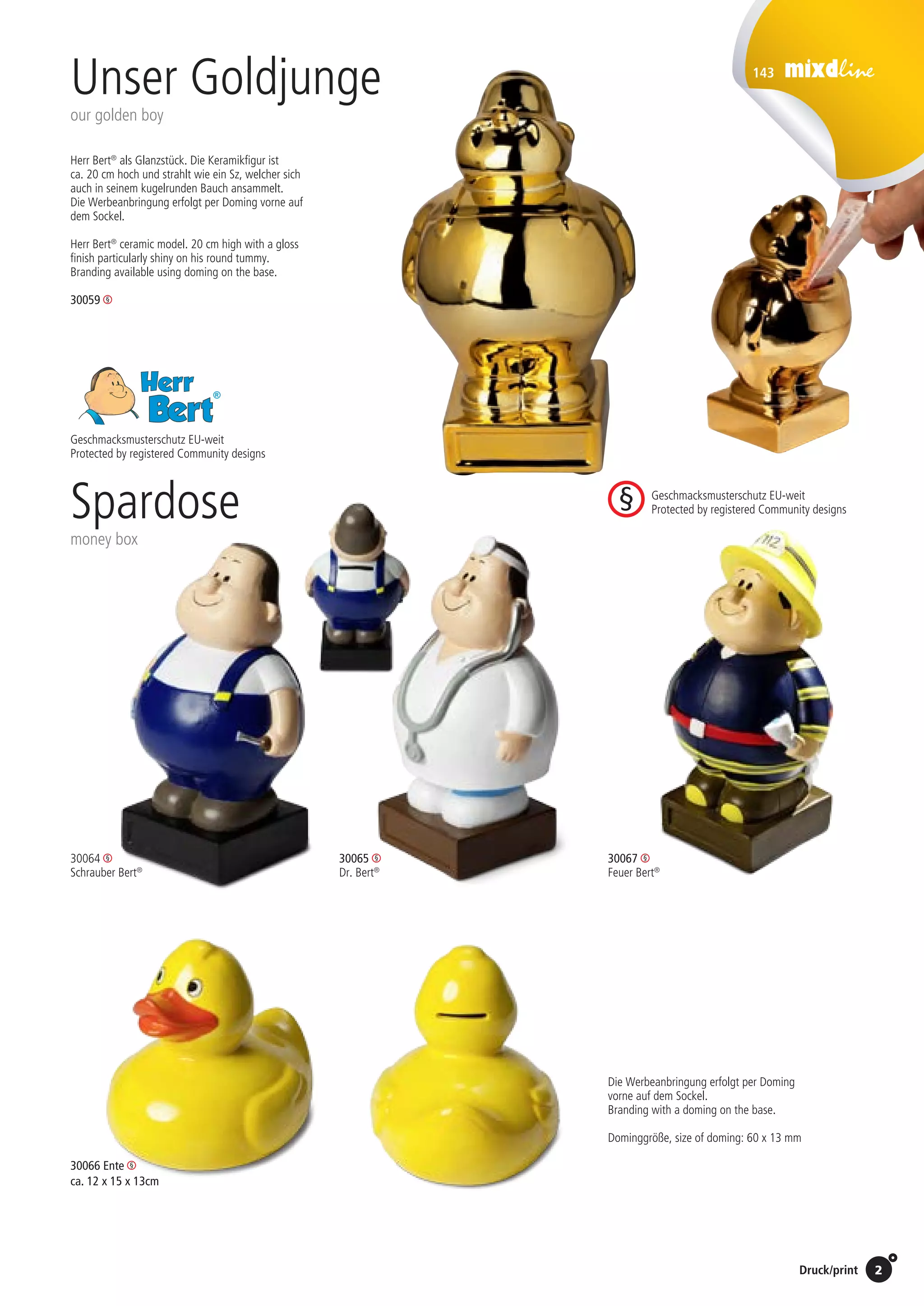 2Preise Umschlagklappe hinten | Prices inside back cover / Druck/print
143
Unser Goldjunge
our golden boy
30064 	
Schrauber Bert®
30065
Dr. Bert®
30067 	
Feuer Bert®
Herr Bert®
als Glanzstück. Die Keramikfigur ist
ca. 20 cm hoch und strahlt wie ein Sz, welcher sich
auch in seinem kugelrunden Bauch ansammelt.
Die Werbeanbringung erfolgt per Doming vorne auf
dem Sockel.
Herr Bert®
ceramic model. 20 cm high with a gloss
finish particularly shiny on his round tummy.
Branding available using doming on the base.
23.09.2010 / JB
30059 	
30066 Ente
ca. 12 x 15 x 13cm
Die Werbeanbringung erfolgt per Doming
vorne auf dem Sockel.
Branding with a doming on the base.
Dominggröße, size of doming: 60 x 13 mm
Vorkosten, set up costs: 115,- EUR
1 Stk. 	 2,20 EUR
10 Stk. 	 1,70 EUR
25 Stk. 	 1,20 EUR
50 Stk. 	 0,95 EUR
100 Stk. 	 0,70 EUR
Spardose
money box
Geschmacksmusterschutz EU-weit
Protected by registered Community designs
Geschmacksmusterschutz EU-weit
Protected by registered Community designs
St./pc.	 1-99	 100	 250 	 500	 1.000	 2.500
EUR 	5,65	5,50	5,40	5,25	5,15	5,00
St./pc.	 1-99	 100	 250 	 500	 1.000	 2.500
EUR 	5,65	5,50	5,40	5,25	5,15	5,00
St./pc.	 1-99	 100	 250 	 500	 1.000	 2.500
EUR 	5,65	5,50	5,40	5,25	5,15	5,00
St./pc.	 1-99	 100	 250 	 500	 1.000	 2.500
EUR 	5,65	5,50	5,40	5,25	5,15	5,00
St./pc.	 1-99	 100	 250 	 500	 1.000	 2.500
EUR 	5,65	5,50	5,40	5,25	5,15	5,00
St./pc.	 1-99	 100	 250 	 500	 1.000	 2.500
EUR 	5,65	5,50	5,40	5,25	5,15	5,00
 