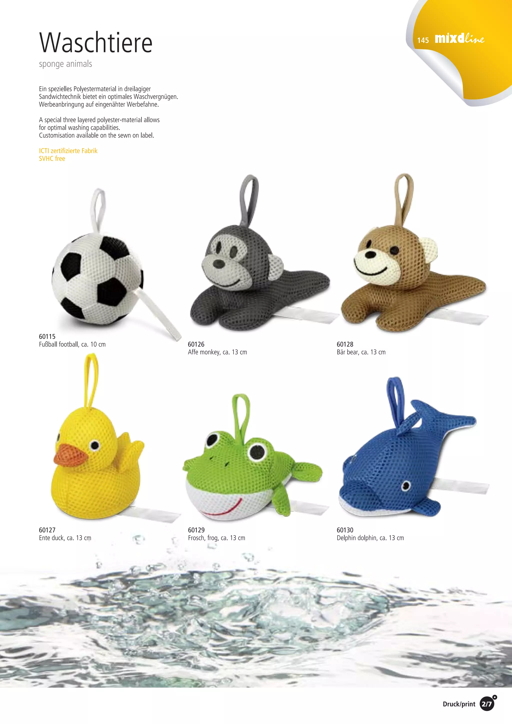 2/7Preise Umschlagklappe hinten | Prices inside back cover / Druck/print
145
60126
Affe monkey, ca. 13 cm
60128
Bär bear, ca. 13 cm
60127
Ente duck, ca. 13 cm
60130
Delphin dolphin, ca. 13 cm
60129
Frosch, frog, ca. 13 cm
Waschtiere
sponge animals
Ein spezielles Polyestermaterial in dreilagiger
Sandwichtechnik bietet ein optimales Waschvergnügen.
Werbeanbringung auf eingenähter Werbefahne.
A special three layered polyester-material allows
for optimal washing capabilities.
Customisation available on the sewn on label.
ICTI zertifizierte Fabrik
SVHC free
60115
Fußball football, ca. 10 cm
St./pc.	 1-99	 100	 250 	 500	 1.000	 2.500
EUR 	2,15	2,06	1,98	1,89	1,81	1,72
 