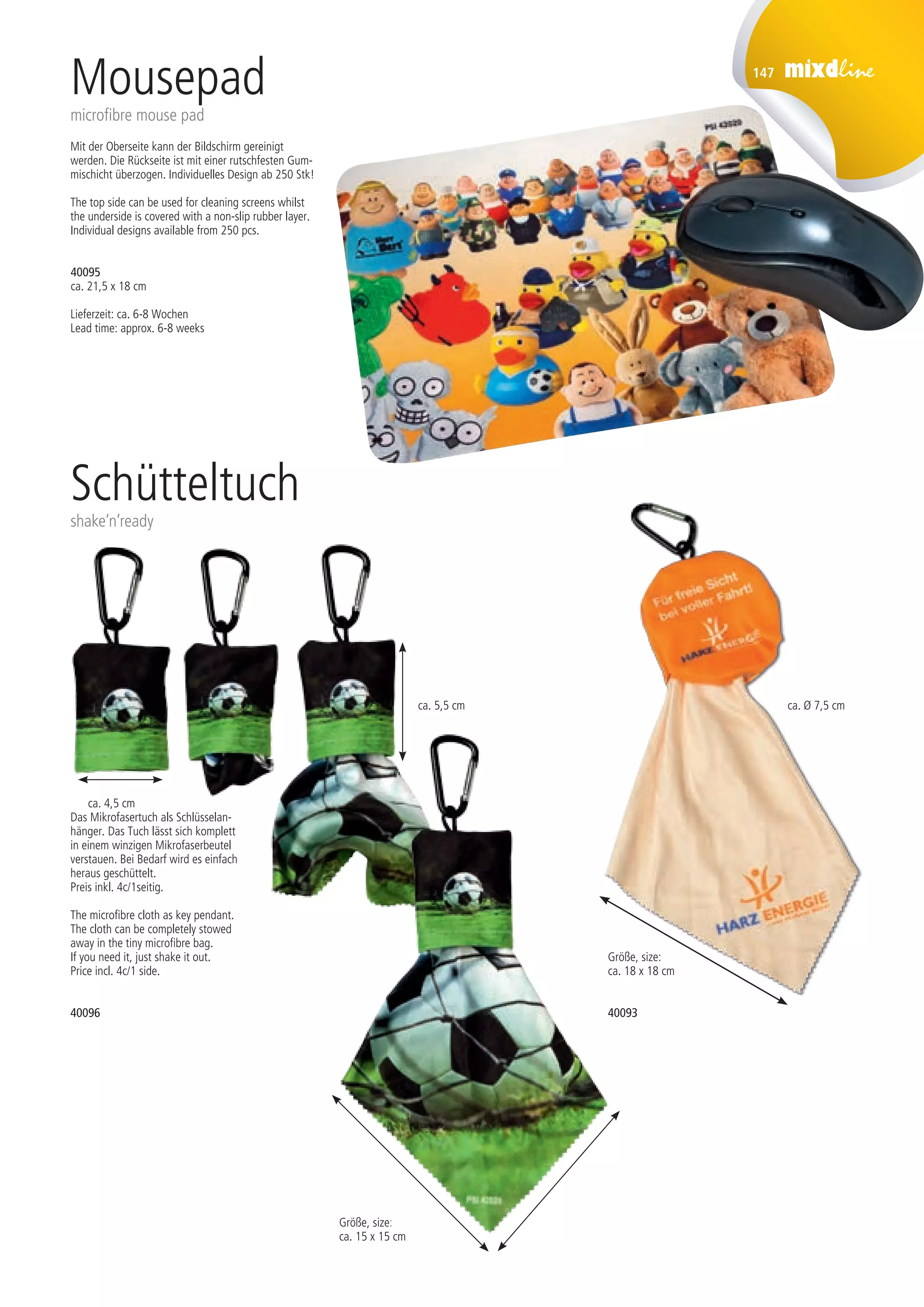 147
40095
ca. 21,5 x 18 cm
Lieferzeit: ca. 6-8 Wochen
Lead time: approx. 6-8 weeks
Mousepad
microfibre mouse pad
Mit der Oberseite kann der Bildschirm gereinigt
werden. Die Rückseite ist mit einer rutschfesten Gum-
mischicht überzogen. Individuelles Design ab 250 Stk!
The top side can be used for cleaning screens whilst
the underside is covered with a non-slip rubber layer.
Individual designs available from 250 pcs.
Das Mikrofasertuch als Schlüsselan-
hänger. Das Tuch lässt sich komplett
in einem winzigen Mikrofaserbeutel
verstauen. Bei Bedarf wird es einfach
heraus geschüttelt.
Preis inkl. 4c/1seitig.
The microfibre cloth as key pendant.
The cloth can be completely stowed
away in the tiny microfibre bag.
If you need it, just shake it out.
Price incl. 4c/1 side.
Schütteltuch
shake‘n‘ready
40096
ca. 4,5 cm
ca. 5,5 cm
Größe, size:
ca. 15 x 15 cm
Größe, size:
ca. 18 x 18 cm
40093
ca. Ø 7,5 cm
St./pc.	 1-99	 100	 250 	 500	 1.000	 2.500
EUR 	 –	 –	 3,90	 3,50	 3,10	 2,90
St./pc.	 1-99	 100	 250 	 500	 1.000	 2.500
EUR 	 –	 –	 –	 2,50	 2,40	 2,20
St./pc.	 1-99	 100	 250 	 500	 1.000	 2.500
EUR 	 –	 –	 –	 2,70	 2,60	 2,40
 