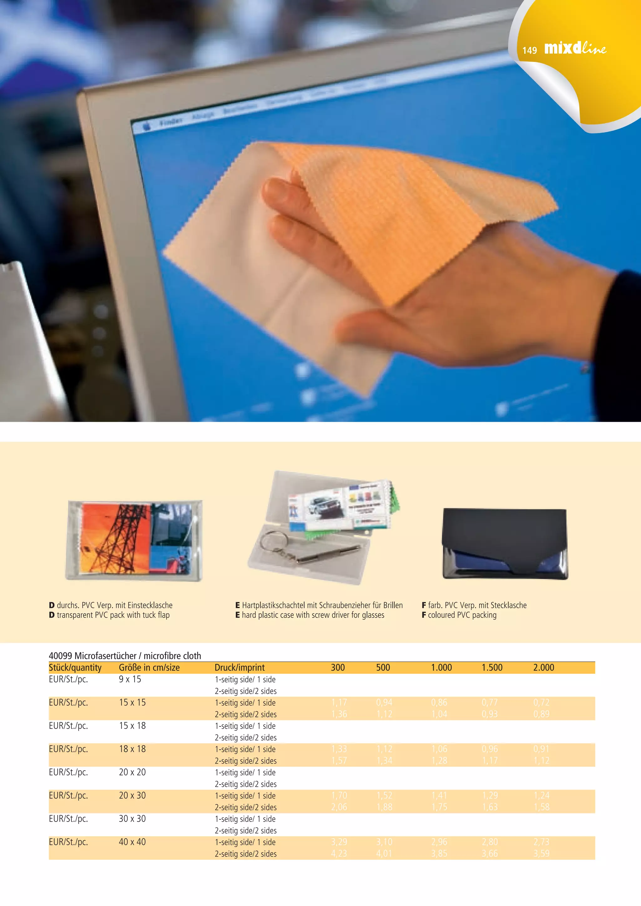 149
40099 Microfasertücher / microfibre cloth
Stück/quantity 	 Größe in cm/size 	 Druck/imprint	 300 	 500 	 1.000 	 1.500	 2.000 	
EUR/St./pc. 	 9 x 15 	 1-seitig side/ 1 side 	 0,94 	 0,81 	 0,74 	 0,62 	 0,57
		 2-seitig side/2 sides 	 1,07 	 0,94 	 0,86 	 0,74 	 0,69
EUR/St./pc.	 15 x 15	 1-seitig side/ 1 side 	 1,17 	 0,94 	 0,86 	 0,77 	 0,72
		 2-seitig side/2 sides 	 1,36 	 1,12 	 1,04	 0,93 	 0,89
EUR/St./pc.	 15 x 18 	 1-seitig side/ 1 side 	 1,25 	 1,02 	 0,91 	 0,84 	 0,79
		 2-seitig side/2 sides 	 1,46	 1,22 	 1,11 	 1,03 	 0,98 	
EUR/St./pc.	 18 x 18 	 1-seitig side/ 1 side 	 1,33 	 1,12 	 1,06 	 0,96 	 0,91 	
		 2-seitig side/2 sides 	 1,57 	 1,34 	 1,28 	 1,17 	 1,12 	
EUR/St./pc.	 20 x 20 	 1-seitig side/ 1 side 	 1,36 	 1,19 	 1,11 	 1,03 	 0,98 	
		 2-seitig side/2 sides 	 1,64 	 1,47 	 1,38 	 1,29 	 1,24 	
EUR/St./pc.	 20 x 30 	 1-seitig side/ 1 side 	 1,70 	 1,52 	 1,41 	 1,29 	 1,24 	
		 2-seitig side/2 sides 	 2,06 	 1,88 	 1,75 	 1,63 	 1,58 	
EUR/St./pc.	 30 x 30 	 1-seitig side/ 1 side 	 2,11 	 1,90 	 1,77 	 1,65 	 1,60 	
		 2-seitig side/2 sides 	 2,58 	 2,36 	 2,22 	 2,08 	 2,03 	
EUR/St./pc.	 40 x 40 	 1-seitig side/ 1 side 	 3,29 	 3,10 	 2,96 	 2,80 	 2,73 	
		 2-seitig side/2 sides 	 4,23 	 4,01 	 3,85 	 3,66 	 3,59
D durchs. PVC Verp. mit Einstecklasche
D transparent PVC pack with tuck flap
E Hartplastikschachtel mit Schraubenzieher für Brillen
E hard plastic case with screw driver for glasses
F farb. PVC Verp. mit Stecklasche
F coloured PVC packing
 