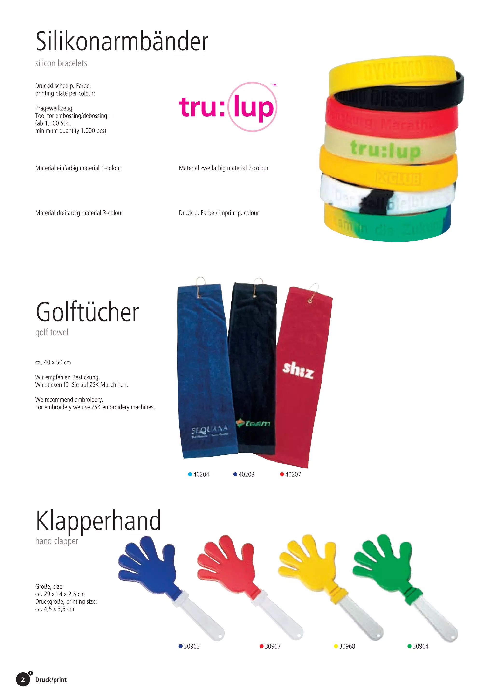 2 Druck/print / Preise Umschlagklappe hinten | Prices inside back cover
Klapperhand
hand clapper
• 30963 • 30967 • 30968 • 30964	
Größe, size:
ca. 29 x 14 x 2,5 cm
Druckgröße, printing size:
ca. 4,5 x 3,5 cm
Silikonarmbänder
silicon bracelets
Druckklischee p. Farbe,
printing plate per colour:	 65,00 Euro
Prägewerkzeug,
Tool for embossing/debossing: 	 440,00 Euro
(ab 1.000 Stk.,
minimum quantity 1.000 pcs)
Golftücher
golf towel
• 40204 • 40203 • 40207
ca. 40 x 50 cm
Wir empfehlen Bestickung.
Wir sticken für Sie auf ZSK Maschinen.
We recommend embroidery.
For embroidery we use ZSK embroidery machines.
Material einfarbig material 1-colour
Material dreifarbig material 3-colour
Material zweifarbig material 2-colour
Druck p. Farbe / imprint p. colour
St./pc.	 1-99	 100	 250 	 500	 1.000	 2.500
EUR 	 –	 –	 –	 0,92	 0,81	 0,62
St./pc.	 1-99	 100	 250 	 500	 1.000	 2.500
EUR 	 –	 –	 –	 0,99	 0,87	 0,68
St./pc.	 1-99	 100	 250 	 500	 1.000	 2.500
EUR 	 –	 –	 –	 1,05	 0,94	 0,75
St./pc.	 1-99	 100	 250 	 500	 1.000	 2.500
EUR 	2,75	2,64	2,53	2,42	2,31	2,20
St./pc.	 1-99	 100	 250 	 500	 1.000	 2.500
EUR 	0,81	0,78	0,75	0,72	0,68	0,65
St./pc.	 1-99	 100	 250 	 500	 1.000	 2.500
EUR 	 –	 –	 –	 0,06	 0,06	 0,06
 