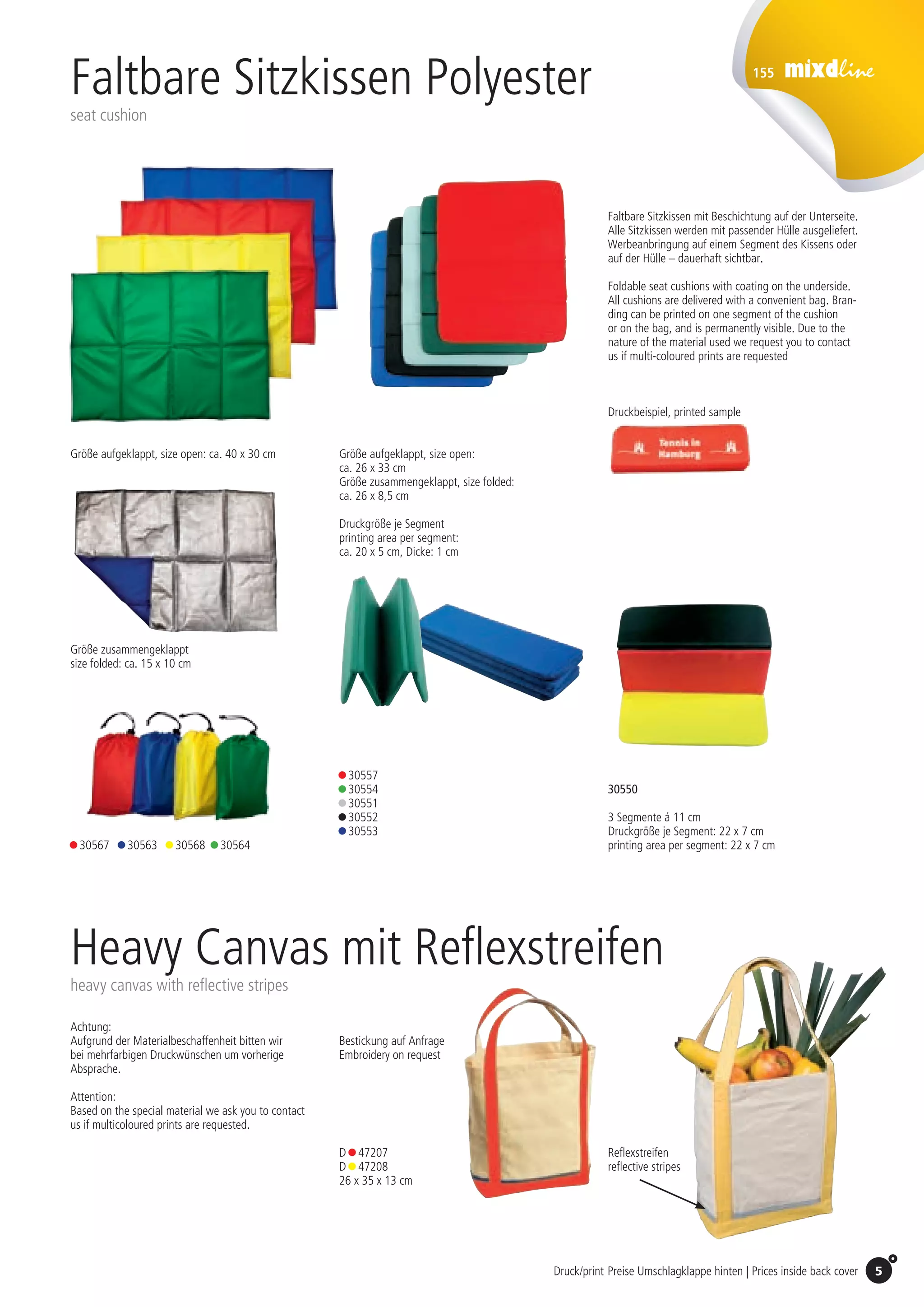 155
5Druck/print Preise Umschlagklappe hinten | Prices inside back cover
Größe aufgeklappt, size open:
ca. 26 x 33 cm
Größe zusammengeklappt, size folded:
ca. 26 x 8,5 cm
Größe zusammengeklappt
size folded: ca. 15 x 10 cm
Faltbare Sitzkissen Polyester
seat cushion
Druckgröße je Segment
printing area per segment:
ca. 20 x 5 cm, Dicke: 1 cm
30550
3 Segmente á 11 cm
Druckgröße je Segment: 22 x 7 cm
printing area per segment: 22 x 7 cm
• 30557
• 30554
• 30551	
• 30552
• 30553
• 30567 • 30563 • 30568 • 30564
Druckbeispiel, printed sample
Faltbare Sitzkissen mit Beschichtung auf der Unterseite.
Alle Sitzkissen werden mit passender Hülle ausgeliefert.
Werbeanbringung auf einem Segment des Kissens oder
auf der Hülle – dauerhaft sichtbar.
Foldable seat cushions with coating on the underside.
All cushions are delivered with a convenient bag. Bran-
ding can be printed on one segment of the cushion
or on the bag, and is permanently visible. Due to the
nature of the material used we request you to contact
us if multi-coloured prints are requested
Größe aufgeklappt, size open: ca. 40 x 30 cm
Heavy Canvas mit Reflexstreifen
heavy canvas with reflective stripes
Achtung:
Aufgrund der Materialbe­schaffen­heit bitten wir
bei mehrfarbigen Druckwünschen um vorherige
Absprache.
Attention:
Based on the special material we ask you to contact
us if multicoloured prints are requested.
D • 47207
D • 47208
26 x 35 x 13 cm
Reflexstreifen
reflective stripes
Bestickung auf Anfrage
Embroidery on request
St./pc.	 1-99	 100	 250 	 500	 1.000	 2.500
EUR 	2,03	1,98	1,94	1,89	1,85	1,80
St./pc.	 1-99	 100	 250 	 500	 1.000	 2.500
EUR 	2,20	2,11	2,02	1,94	1,85	1,76
St./pc.	 1-99	 100	 250 	 500	 1.000	 2.500
EUR 	2,20	2,11	2,02	1,94	1,85	1,76
St./pc.	 1-99	 100	 250 	 500	 1.000	 2.500
EUR 	3,56	3,42	3,28	3,14	2,99	2,85
 