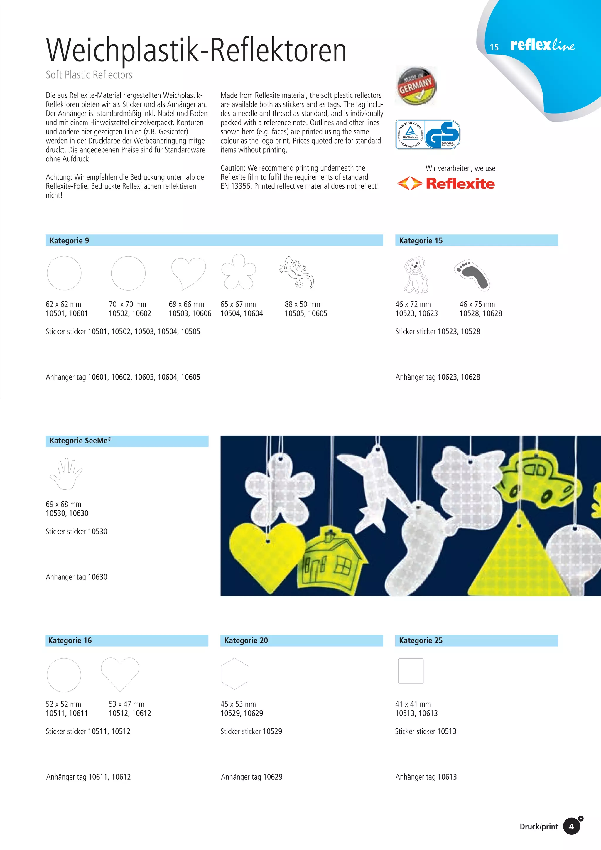 Preise Umschlagklappe hinten | Prices inside back cover / Druck/print
15
4
Weichplastik-Reflektoren
Soft Plastic Reflectors
Die aus Reflexite-Material hergestellten Weichplastik-
Reflektoren bieten wir als Sticker und als Anhänger an.
Der Anhänger ist standardmäßig inkl. Nadel und Faden
und mit einem Hinweiszettel einzelverpackt. Konturen
und andere hier gezeigten Linien (z.B. Gesichter)
werden in der Druckfarbe der Werbeanbringung mitge-
druckt. Die angegebenen Preise sind für Standardware
ohne Aufdruck.
Achtung: Wir empfehlen die Bedruckung unterhalb der
Reflexite-Folie. Bedruckte Reflexflächen reflektieren
nicht!
Made from Reflexite material, the soft plastic reflectors
are available both as stickers and as tags. The tag inclu-
des a needle and thread as standard, and is individually
packed with a reference note. Outlines and other lines
shown here (e.g. faces) are printed using the same
colour as the logo print. Prices quoted are for standard
items without printing.
Caution: We recommend printing underneath the
Reflexite film to fulfil the requirements of standard
EN 13356. Printed reflective material does not reflect!
Wir verarbeiten, we use
Kategorie S-9
Kategorie S-9
62 x 62 mm
10501
88 x 50 mm
10505
69 x 66 mm
10503
65 x 67 mm
10504
Kategorie S-16
52 x 52 mm
10511
53 x 47 mm
10512
45 x 45 mm
10524
Kategorie S-15
41 x 63 mm
10519
61 x 58 mm
10527
44 x 70 mm
10518
69 x 45 mm
10520
72 x 52 mm
10510
Kategorie S-12
Kategorie S-12
93 x 30 mm
10521
43 x 77 mm
10522
50 x 60 mm
10506
73 x 48 mm
10507
53 x 55 mm
10516
52 x 70 mm
10508
60 x 53 mm
10517
Kategorie S-25
41 x 41 mm
10513
69 x 68 mm
10530
46 x 72 mm
10523
46 x 75 mm
10528
Kategorie S-2
45 x 53 mm
10529
Kategorie SeeMe ©
Kategorie S-9
Kategorie S
62 x 62 m
10501
88 x 50 mm
10505
69 x 66 mm
10503
65 x 67 mm
10504
Kategorie S-16
52 x 52 mm
10511
53 x 47 mm
10512
45 x 45 mm
10524
Kategorie S-15
41 x 63 mm
10519
61 x 58 mm
10527
44 x 70 mm
10518
69 x 45 m
10520
72 x 52 mm
10510
Kategorie S-12
Kategorie S-12
93 x 30 mm
10521
43 x 77 mm
10522
50 x 60 mm
10506
73 x 48 m
10507
53 x 55 mm
10516
52 x 70 mm
10508
60 x 53 mm
10517
Kategorie S-25
41 x 41 mm
10513
69 x 68 mm
10530
46 x 72 mm
10523
46 x 75 mm
10528
Kategorie S
45 x 53 m
10529
Kategorie SeeMe ©
Kategorie S-9
62 x 62 mm
10501
70 x 70 mm
10502
8 x 50 mm
10505
Kategorie S-16
52 x 52 mm
10511
53 x 47 mm
10512
45 x 45 mm
10524
41 x 63 mm
10519
61 x 58 mm
10527
44 x 70 mm
10518
69 x 45 mm
10520
70 x 44 mm
10515
72 x 52 mm
10510
Kategorie S-12
93 x 30 mm
10521
43 x 77 mm
10522
50 x 60 mm
10506
73 x 48 mm
10507
0 x 53 mm
10517
9 x 68 mm
0530
Kategorie S-24
65 x 25 mm
10525
55 x 69 mm
10514
56 x 64 mm
10509
61 x 67 mm
10526
58 x 65 mm
10537
Kategorie S-20
45 x 53 mm
10529
gorie SeeMe ©
Kategorie S-9
88 x 50 mm
10505
69 x 66 mm
10503
65 x 67 mm
10504
Kategorie S
52 x 52 m
10511
Kategorie S-15
72 x 52 m
10510
Kategorie S-12
53 x 55 mm
10516
52 x 70 mm
10508
60 x 53 mm
10517
Kategorie S-25
41 x 41 mm
10513
69 x 68 mm
10530
46 x 72 mm
10523
46 x 75 mm
10528
Kategorie SeeMe ©
Kategorie S-9
88 x 50 mm
10505
69 x 66 mm
10503
65 x 67 mm
10504
Kategorie S
52 x 52 m
10511
Kategorie S-15
72 x 52 m
10510
Kategorie S-12
53 x 55 mm
10516
52 x 70 mm
10508
60 x 53 mm
10517
Kategorie S-25
41 x 41 mm
10513
69 x 68 mm
10530
46 x 72 mm
10523
46 x 75 mm
10528
Kategorie SeeMe ©
Kategorie S-9
62 x 62 mm
10501
70 x 70 mm
10502
gorie S-16
2 x 52 mm
10511
53 x 47 mm
10512
45 x 45 mm
10524
41 x 63 mm
10519
61 x 58 mm
10527
44 x 70 mm
10518
69 x 45 mm
10520
70 x 44 mm
10515
2 x 52 mm
10510
Kategorie S-12
93 x 30 mm
10521
43 x 77 mm
10522
50 x 60 mm
10506
73 x 48 mm
10507
Kategorie S-24
65 x 25 mm
10525
55 x 69 mm
10514
56 x 64 mm
10509
61 x 67 mm
10526
58 x 65 mm
10537
Kategorie S-20
45 x 53 mm
10529
Kategorie S-9
62 x 62 mm
10501
70 x 70 mm
10502
4 x 70 mm
0518
69 x 45 mm
10520
70 x 44 mm
10515
0 x 60 mm
10506
73 x 48 mm
10507
Kategorie S-24
65 x 25 mm
10525
55 x 69 mm
10514
56 x 64 mm
10509
61 x 67 mm
10526
58 x 65 mm
10537
Kategorie S-20
45 x 53 mm
10529
Kategorie S-9
62 x 62 mm
10501
70 x 70 mm
10502
44 x 70 mm
10518
69 x 45 mm
10520
70 x 44 mm
10515
50 x 60 mm
10506
73 x 48 mm
10507
Kategorie S-24
65 x 25 mm
10525
55 x 69 mm
10514
56 x 64 mm
10509
61 x 67 mm
10526
58 x 65 mm
10537
Kategorie S-20
45 x 53 mm
10529
Kategorie S-9
88 x 50 mm
10505
69 x 66 mm
10503
65 x 67 mm
10504
Kategorie S-1
52 x 52 m
10511
Kategorie S-15
72 x 52 m
10510
Kategorie S-12
53 x 55 mm
10516
52 x 70 mm
10508
60 x 53 mm
10517
Kategorie S-25
41 x 41 mm
10513
69 x 68 mm
10530
46 x 72 mm
10523
46 x 75 mm
10528
Kategorie SeeMe ©
Kategorie S-9
62 x 62 mm
10501
70 x 70 mm
10502
88 x 50 mm
10505
x 67 mm
0504
Kategorie S-16
52 x 52 mm
10511
53 x 47 mm
10512
45 x 45 mm
10524
41 x 63 mm
10519
61 x 58 mm
10527
44 x 70 mm
10518
69 x 45 mm
10520
70 x 44 mm
10515
72 x 52 mm
10510
Kategorie S-12
93 x 30 mm
10521
43 x 77 mm
10522
50 x 60 mm
10506
73 x 48 mm
10507
x 55 mm
516
60 x 53 mm
10517
69 x 68 mm
10530
Kategorie S-24
65 x 25 mm
10525
55 x 69 mm
10514
56 x 64 mm
10509
x 75 mm
528
61 x 67 mm
10526
58 x 65 m
10537
Kategorie S-20
45 x 53 mm
10529
Kategorie SeeMe ©Kategorie SeeMe©
Kategorie 9 Kategorie 15
Kategorie 25Kategorie 20Kategorie 16
St./pc.	 1-99	 100	 250 	 500	 1.000	 2.500
EUR 	 –	 –	 0,87	 0,60	 0,48	 0,46
St./pc.	 1-99	 100	 250 	 500	 1.000	 2.500
EUR 	 –	 –	 1,03	 0,84	 0,67	 0,62
St./pc.	 1-99	 100	 250 	 500	 1.000	 2.500
EUR 	 –	 –	 1,24	 0,95	 0,80	 0,73
St./pc.	 1-99	 100	 250 	 500	 1.000	 2.500
EUR	 –	 –	 0,87	 0,64	 0,55	 0,48
St./pc.	 1-99	 100	 250 	 500	 1.000	 2.500
EUR	 –	 –	 0,71	 0,51	 0,40	 0,35
St./pc.	 1-99	 100	 250 	 500	 1.000	 2.500
EUR	 –	 –	 0,73	 0,44	 0,34	 0,29
St./pc.	 1-99	 100	 250 	 500	 1.000	 2.500
EUR	 –	 –	 0,94	 0,78	 0,67	 0,62
St./pc.	 1-99	 100	 250 	 500	 1.000	 2.500
EUR 	 –	 –	 1,21	 0,98	 0,80	 0,77
St./pc.	 1-99	 100	 250 	 500	 1.000	 2.500
EUR 	 –	 –	 1,35	 1,18	 1,05	 1,02
St./pc.	 1-99	 100	 250 	 500	 1.000	 2.500
EUR	 –	 –	 0,96	 0,80	 0,69	 0,66
St./pc.	 1-99	 100	 250 	 500	 1.000	 2.500
EUR 	 –	 –	 0,87	 0,71	 0,59	 0,54
St./pc.	 1-99	 100	 250 	 500	 1.000	 2.500
EUR	 –	 –	 0,78	 0,62	 0,53	 0,48
62 x 62 mm
10501, 10601
69 x 66 mm
10503, 10606
65 x 67 mm
10504, 10604
88 x 50 mm
10505, 10605
69 x 68 mm
10530, 10630
70 x 70 mm
10502, 10602
52 x 52 mm
10511, 10611
45 x 53 mm
10529, 10629
41 x 41 mm
10513, 10613
53 x 47 mm
10512, 10612
Anhänger tag 10611, 10612
Anhänger tag 10630
Anhänger tag 10601, 10602, 10603, 10604, 10605 Anhänger tag 10623, 10628
Anhänger tag 10629 Anhänger tag 10613
Sticker sticker 10511, 10512
Sticker sticker 10530
Sticker sticker 10501, 10502, 10503, 10504, 10505 Sticker sticker 10523, 10528
Sticker sticker 10529 Sticker sticker 10513
46 x 72 mm
10523, 10623
46 x 75 mm
10528, 10628
 