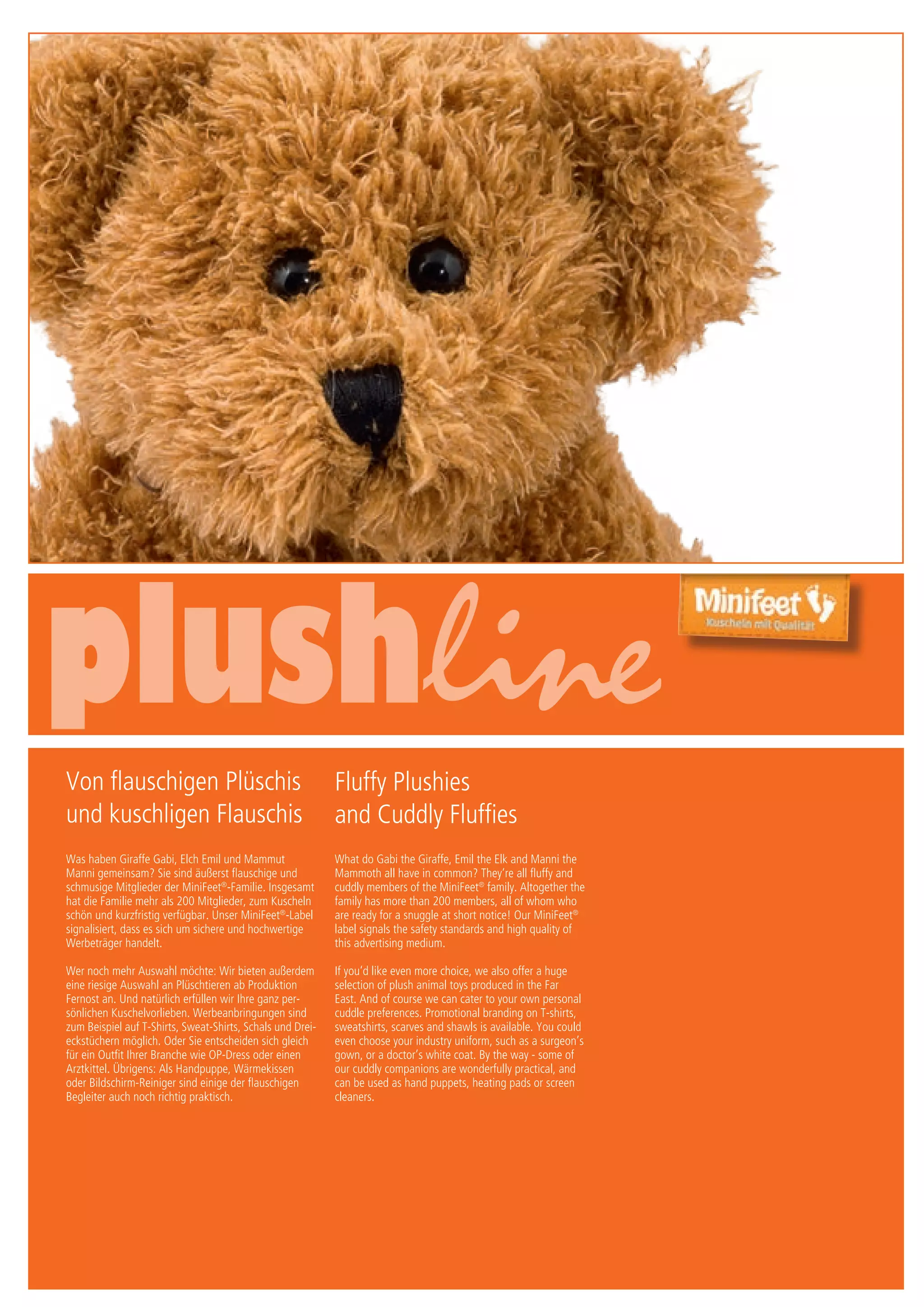 6/7 Druck/print / Preise Umschlagklappe hinten | Prices inside back cover
Von flauschigen Plüschis
und kuschligen Flauschis
Was haben Giraffe Gabi, Elch Emil und Mammut
Manni gemeinsam? Sie sind äußerst flauschige und
schmusige Mitglieder der MiniFeet®
-Familie. Insgesamt
hat die Familie mehr als 200 Mitglieder, zum Kuscheln
schön und kurzfristig verfügbar. Unser MiniFeet®
-Label
signalisiert, dass es sich um sichere und hochwertige
Werbeträger handelt.
Wer noch mehr Auswahl möchte: Wir bieten außerdem
eine riesige Auswahl an Plüschtieren ab Produktion
Fernost an. Und natürlich erfüllen wir Ihre ganz per-
sönlichen Kuschelvorlieben. Werbeanbringungen sind
zum Beispiel auf T-Shirts, Sweat-Shirts, Schals und Drei-
eckstüchern möglich. Oder Sie entscheiden sich gleich
für ein Outfit Ihrer Branche wie OP-Dress oder einen
Arztkittel. Übrigens: Als Handpuppe, Wärmekissen
oder Bildschirm-Reiniger sind einige der flauschigen
Begleiter auch noch richtig praktisch.
Fluffy Plushies
and Cuddly Fluffies
What do Gabi the Giraffe, Emil the Elk and Manni the
Mammoth all have in common? They‘re all fluffy and
cuddly members of the MiniFeet®
family. Altogether the
family has more than 200 members, all of whom who
are ready for a snuggle at short notice! Our MiniFeet®
label signals the safety standards and high quality of
this advertising medium.
If you‘d like even more choice, we also offer a huge
selection of plush animal toys produced in the Far
East. And of course we can cater to your own personal
cuddle preferences. Promotional branding on T-shirts,
sweatshirts, scarves and shawls is available. You could
even choose your industry uniform, such as a surgeon’s
gown, or a doctor’s white coat. By the way - some of
our cuddly companions are wonderfully practical, and
can be used as hand puppets, heating pads or screen
cleaners.
 
