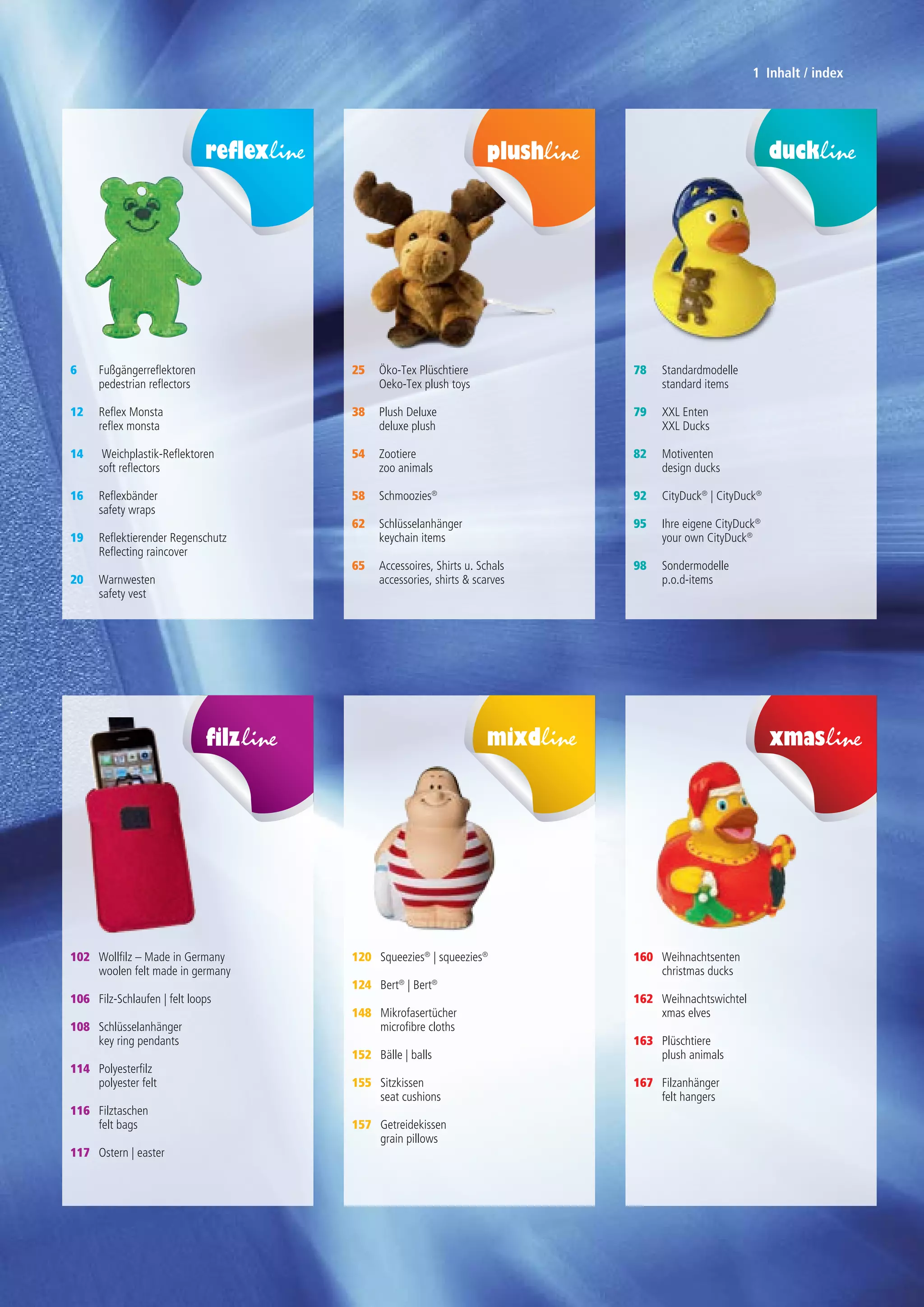 Wollfilz – Made in Germany
woolen felt made in germany
Filz-Schlaufen | felt loops
Schlüsselanhänger
key ring pendants
	
Polyesterfilz
polyester felt
Filztaschen
felt bags
Ostern | easter
102
106
108
114
116
117
Fußgängerreflektoren
pedestrian reflectors
Reflex Monsta
reflex monsta
	
Weichplastik-Reflektoren
soft reflectors
	
Reflexbänder
safety wraps
	
Reflektierender Regenschutz
Reflecting raincover
	
Warnwesten
safety vest
6
12
14
16
19
20
Squeezies®
| squeezies®
Bert®
| Bert®
	
Mikrofasertücher
microfibre cloths
Bälle | balls
	
Sitzkissen
seat cushions
	
Getreidekissen
grain pillows
120
124
148
152
155
157
Öko-Tex Plüschtiere
Oeko-Tex plush toys
Plush Deluxe
deluxe plush
Zootiere
zoo animals
Schmoozies®
Schlüsselanhänger
keychain items
Accessoires, Shirts u. Schals
accessories, shirts & scarves
25
38
54
58
62
65
Weihnachtsenten
christmas ducks
Weihnachtswichtel
xmas elves
Plüschtiere
plush animals
Filzanhänger
felt hangers
160
162
163
167
Standardmodelle
standard items
XXL Enten
XXL Ducks
Motiventen
design ducks
CityDuck®
| CityDuck®
Ihre eigene CityDuck®
your own CityDuck®
Sondermodelle
p.o.d-items
78
79
82
92
95
98
1 Inhalt / index
 