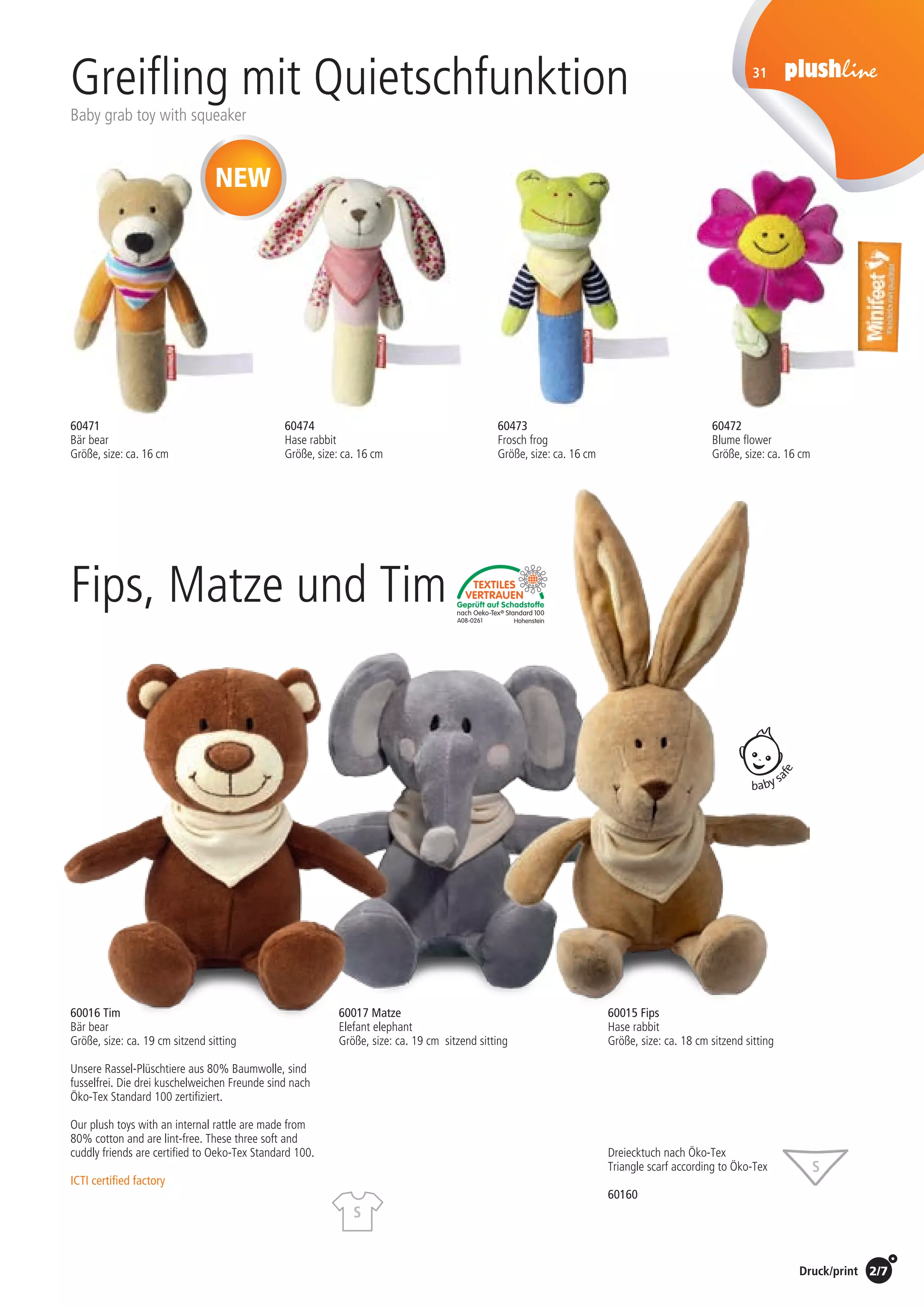 Preise Umschlagklappe hinten | Prices inside back cover / Druck/print 2/7
Greifling mit Quietschfunktion
Baby grab toy with squeaker
31
baby sa
fe
Fips, Matze und Tim
NEW
Unsere Rassel-Plüschtiere aus 80% Baumwolle, sind
fusselfrei. Die drei kuschelweichen Freunde sind nach
Öko-Tex Standard 100 zertifiziert.
Our plush toys with an internal rattle are made from
80% cotton and are lint-free. These three soft and
cuddly friends are certified to Oeko-Tex Standard 100.
ICTI certified factory
60015 Fips
Hase rabbit
Größe, size: ca. 18 cm sitzend sitting
60017 Matze
Elefant elephant
Größe, size: ca. 19 cm sitzend sitting
60016 Tim
Bär bear
Größe, size: ca. 19 cm sitzend sitting
Dreiecktuch nach Öko-Tex
Triangle scarf according to Öko-Tex
60160
S
S
60471
Bär bear
Größe, size: ca. 16 cm
60473
Frosch frog
Größe, size: ca. 16 cm
60474
Hase rabbit
Größe, size: ca. 16 cm
60472
Blume flower
Größe, size: ca. 16 cm
St./pc.	 1-99	 100	 250 	 500	 1.000	 2.500
EUR 	0,63	0,60	0,58	0,55	0,53	0,50
St./pc.	 1-99	 100	 250 	 500	 1.000	 2.500
EUR 	4,95	4,75	4,55	4,36	4,16	3,96
St./pc.	 1-99	 100	 250 	 500	 1.000	 2.500
EUR 	3,20	3,07	2,94	2,82	2,69	2,56
 