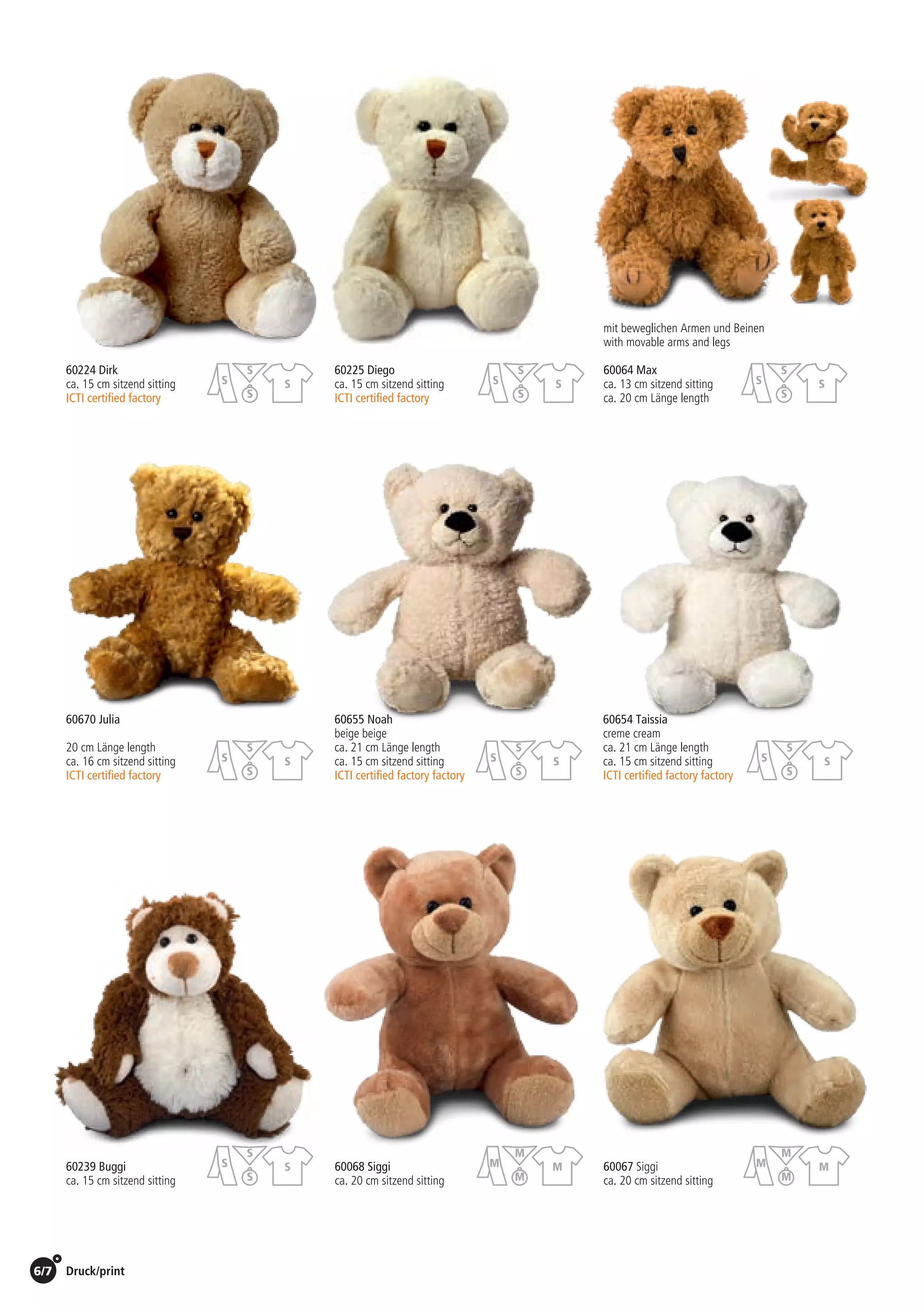 6/7 Druck/print / Preise Umschlagklappe hinten | Prices inside back cover
60068 Siggi
ca. 20 cm sitzend sitting
60067 Siggi
ca. 20 cm sitzend sitting
60224 Dirk	 60225 Diego
ca. 15 cm sitzend sitting 	 ca. 15 cm sitzend sitting
ICTI certified factory	 ICTI certified factory
60670 Julia	 60655 Noah	 60654 Taissia
	 beige beige	 creme cream
20 cm Länge length 	 ca. 21 cm Länge length 	 ca. 21 cm Länge length
ca. 16 cm sitzend sitting 	 ca. 15 cm sitzend sitting	 ca. 15 cm sitzend sitting
ICTI certified factory	 ICTI certified factory factory	 ICTI certified factory factory
60064 Max
ca. 13 cm sitzend sitting
ca. 20 cm Länge length
mit beweglichen Armen und Beinen
with movable arms and legs
St./pc.	 1-99	 100	 250 	 500	 1.000	 2.500
EUR 	3,31	3,18	3,05	2,92	2,78	2,65
St./pc.	 1-99	 100	 250 	 500	 1.000	 2.500
EUR 	3,31	3,18	3,05	2,92	2,78	2,65
St./pc.	 1-99	 100	 250 	 500	 1.000	 2.500
EUR 	3,40	3,26	3,13	2,99	2,86	2,72
St./pc.	 1-99	 100	 250 	 500	 1.000	 2.500
EUR 	3,81	3,66	3,51	3,36	3,20	3,05
St./pc.	 1-99	 100	 250 	 500	 1.000	 2.500
EUR 	3,00	2,88	2,76	2,64	2,52	2,40
St./pc.	 1-99	 100	 250 	 500	 1.000	 2.500
EUR 	4,25	4,08	3,91	3,74	3,57	3,40
St./pc.	 1-99	 100	 250 	 500	 1.000	 2.500
EUR 	3,00	2,88	2,76	2,64	2,52	2,40
St./pc.	 1-99	 100	 250 	 500	 1.000	 2.500
EUR 	4,25	4,08	3,91	3,74	3,57	3,40
60239 Buggi
ca. 15 cm sitzend sitting
St./pc.	 1-99	 100	 250 	 500	 1.000	 2.500
EUR 	2,88	2,76	2,65	2,53	2,42	2,30
M
M
M
M
M
M
M
M
S
S
S
S
S
S
S
S
S
S
S
S
S
S
S
S
S
S
S
S
S
S
S
S
S
S
S
S
 