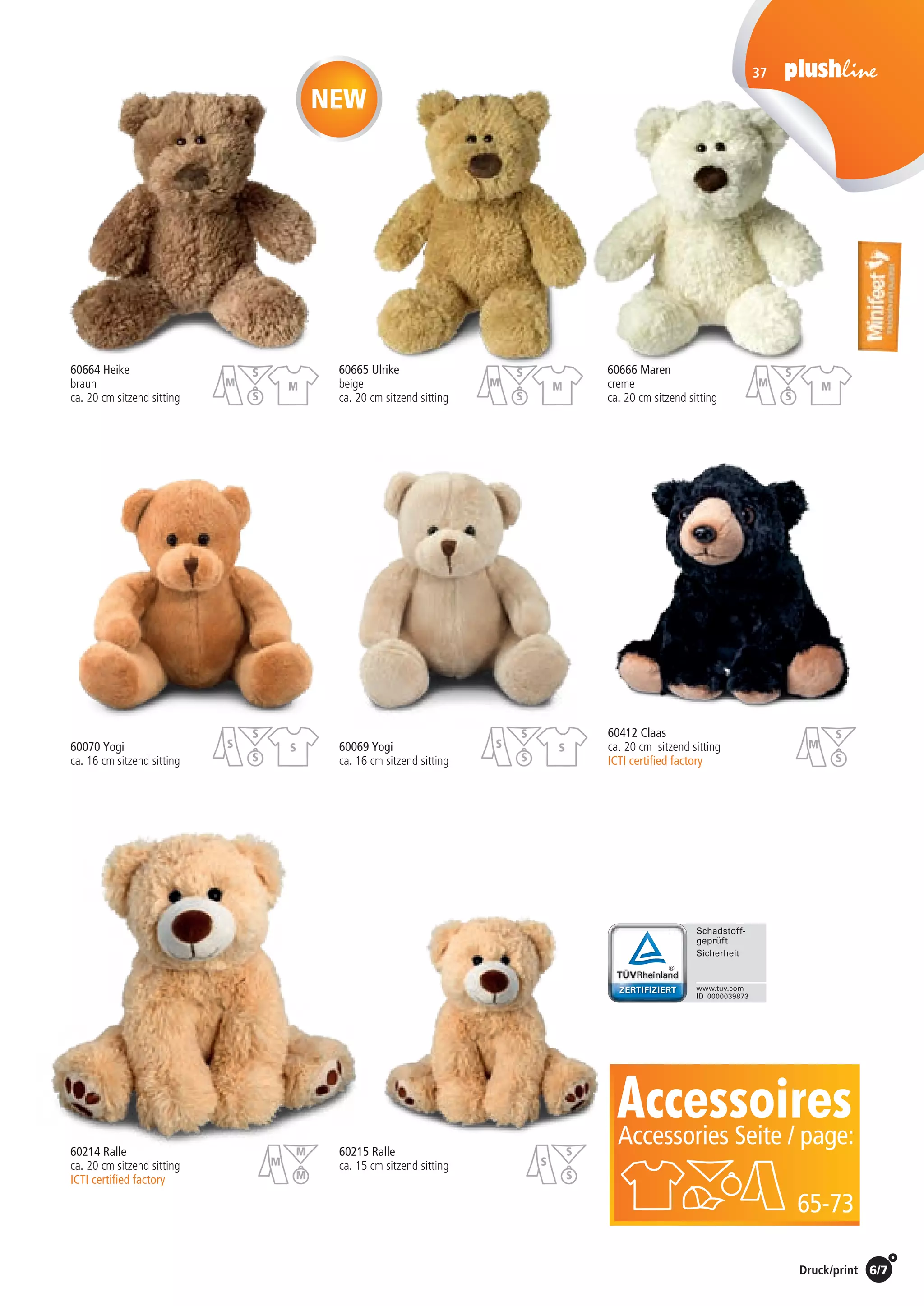 6/7Preise Umschlagklappe hinten | Prices inside back cover / Druck/print
37
60412 Claas
ca. 20 cm sitzend sitting
ICTI certified factory	
60070 Yogi
ca. 16 cm sitzend sitting
60069 Yogi
ca. 16 cm sitzend sitting
60664 Heike	 60665 Ulrike	 60666 Maren
braun	beige	creme
ca. 20 cm sitzend sitting	 ca. 20 cm sitzend sitting	 ca. 20 cm sitzend sitting
60214 Ralle
ca. 20 cm sitzend sitting
ICTI certified factory
60215 Ralle
ca. 15 cm sitzend sitting
AccessoiresAccessories Seite / page:
65-73
NEW
St./pc.	 1-99	 100	 250 	 500	 1.000	 2.500
EUR 	4,00	3,84	3,68	3,52	3,36	3,20
St./pc.	 1-99	 100	 250 	 500	 1.000	 2.500
EUR 	3,63	3,48	3,34	3,19	3,05	2,90
St./pc.	 1-99	 100	 250 	 500	 1.000	 2.500
EUR 	6,56	6,30	6,04	5,78	5,51	5,25
St./pc.	 1-99	 100	 250 	 500	 1.000	 2.500
EUR 	4,00	3,84	3,68	3,52	3,36	3,20
St./pc.	 1-99	 100	 250 	 500	 1.000	 2.500
EUR 	3,63	3,48	3,34	3,19	3,05	2,90
St./pc.	 1-99	 100	 250 	 500	 1.000	 2.500
EUR 	4,88	4,68	4,49	4,29	4,10	3,90
St./pc.	 1-99	 100	 250 	 500	 1.000	 2.500
EUR 	4,00	3,84	3,68	3,52	3,36	3,20
St./pc.	 1-99	 100	 250 	 500	 1.000	 2.500
EUR 	6,19	5,94	5,69	5,45	5,20	4,95
S
M
S
M
M
M
S
S
S
S
S
S
S
S
S
S
S
M
S
M
S
M
S
M
S
M
S
M
S
 