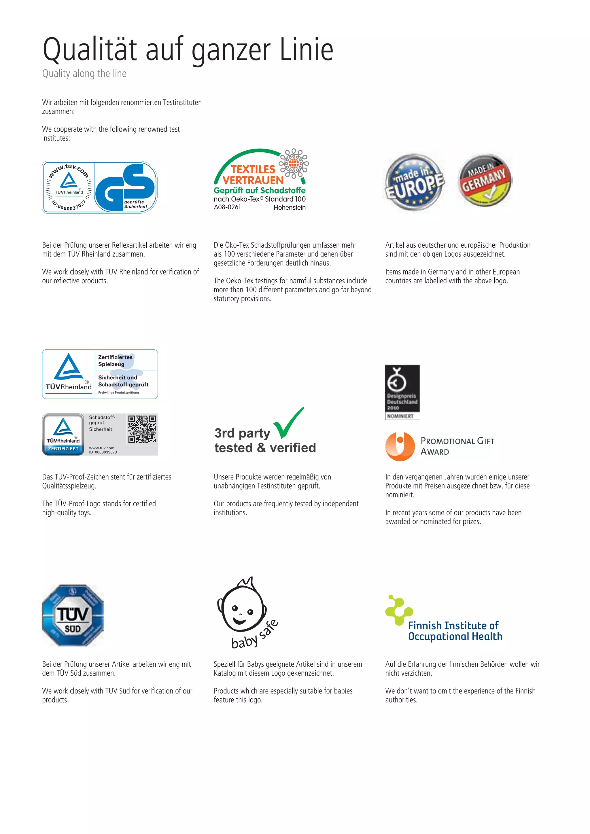 Speziell für Babys geeignete Artikel sind in unserem
Katalog mit diesem Logo gekennzeichnet.
Products which are especially suitable for babies
feature this logo.
Auf die Erfahrung der finnischen Behörden wollen wir
nicht verzichten.
We don’t want to omit the experience of the Finnish
authorities.
Bei der Prüfung unserer Reflexartikel arbeiten wir eng
mit dem TÜV Rheinland zusammen.
We work closely with TUV Rheinland for verification of
our reflective products.
Unsere Produkte werden regelmäßig von
unabhängigen Testinstituten geprüft.
Our products are frequently tested by independent
institutions.
Die Öko-Tex Schadstoffprüfungen umfassen mehr
als 100 verschiedene Parameter und gehen über
gesetzliche Forderungen deutlich hinaus.
The Oeko-Tex testings for harmful substances include
more than 100 different parameters and go far beyond
statutory provisions.
Artikel aus deutscher und europäischer Produktion
sind mit den obigen Logos ausgezeichnet.
Items made in Germany and in other European
countries are labelled with the above logo.
In den vergangenen Jahren wurden einige unserer
Produkte mit Preisen ausgezeichnet bzw. für diese
nominiert.
In recent years some of our products have been
awarded or nominated for prizes.
Das TÜV-Proof-Zeichen steht für zertifiziertes
Qualitätsspielzeug.
The TÜV-Proof-Logo stands for certified
high-quality toys.
Bei der Prüfung unserer Artikel arbeiten wir eng mit
dem TÜV Süd zusammen.
We work closely with TUV Süd for verification of our
products.
baby sa
fe
Wir arbeiten mit folgenden renommierten Testinstituten
zusammen:
We cooperate with the following renowned test
institutes:
Qualität auf ganzer Linie
Quality along the line
 