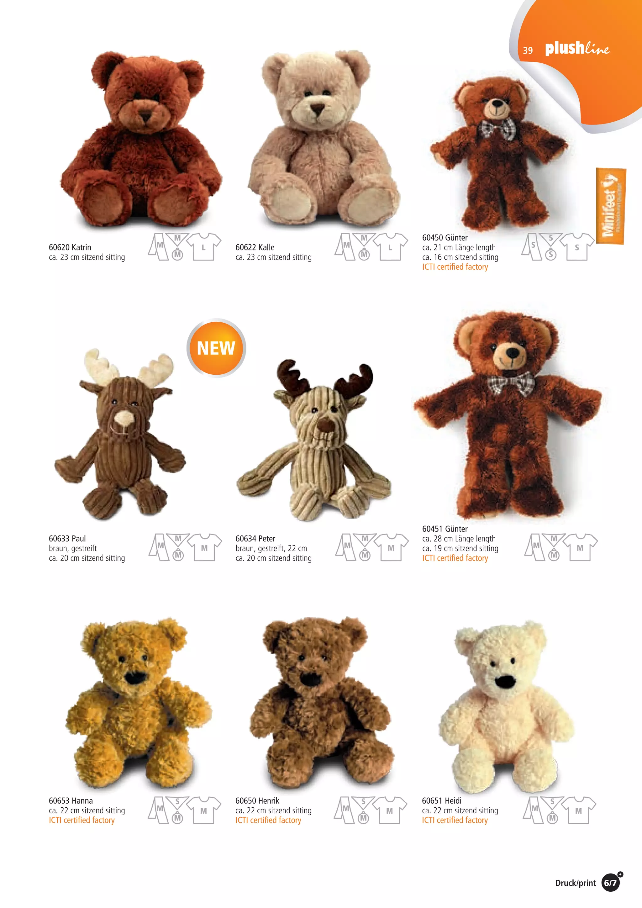 6/7Preise Umschlagklappe hinten | Prices inside back cover / Druck/print
39
60620 Katrin
ca. 23 cm sitzend sitting
60450 Günter
ca. 21 cm Länge length
ca. 16 cm sitzend sitting
ICTI certified factory
60653 Hanna	 60650 Henrik	 60651 Heidi	
ca. 22 cm sitzend sitting 	 ca. 22 cm sitzend sitting 	 ca. 22 cm sitzend sitting
ICTI certified factory	 ICTI certified factory	 ICTI certified factory
60622 Kalle
ca. 23 cm sitzend sitting
NEW
St./pc.	 1-99	 100	 250 	 500	 1.000	 2.500
EUR 	6,75	6,48	6,21	5,94	5,67	5,40
St./pc.	 1-99	 100	 250 	 500	 1.000	 2.500
EUR 	4,00	3,84	3,68	3,52	3,36	3,20
St./pc.	 1-99	 100	 250 	 500	 1.000	 2.500
EUR 	5,63	5,40	5,18	4,95	4,73	4,50
St./pc.	 1-99	 100	 250 	 500	 1.000	 2.500
EUR 	6,75	6,48	6,21	5,94	5,67	5,40
60451 Günter
ca. 28 cm Länge length
ca. 19 cm sitzend sitting
ICTI certified factory
St./pc.	 1-99	 100	 250 	 500	 1.000	 2.500
EUR 	4,81	4,62	4,43	4,24	4,04	3,85
St./pc.	 1-99	 100	 250 	 500	 1.000	 2.500
EUR 	5,63	5,40	5,18	4,95	4,73	4,50
60633 Paul
braun, gestreift
ca. 20 cm sitzend sitting
St./pc.	 1-99	 100	 250 	 500	 1.000	 2.500
EUR 	4,20	4,03	3,86	3,70	3,53	3,36
St./pc.	 1-99	 100	 250 	 500	 1.000	 2.500
EUR 	4,20	4,03	3,86	3,70	3,53	3,36
60634 Peter
braun, gestreift, 22 cm
ca. 20 cm sitzend sitting
St./pc.	 1-99	 100	 250 	 500	 1.000	 2.500
EUR 	5,63	5,40	5,18	4,95	4,73	4,50
M
S
M
M
M
S
M
M
M
S
M
M
M
M
M
M
M
M
M
M
M
M
M
M
L
M
M
M
L
M
M
M
S
S
S
S
 