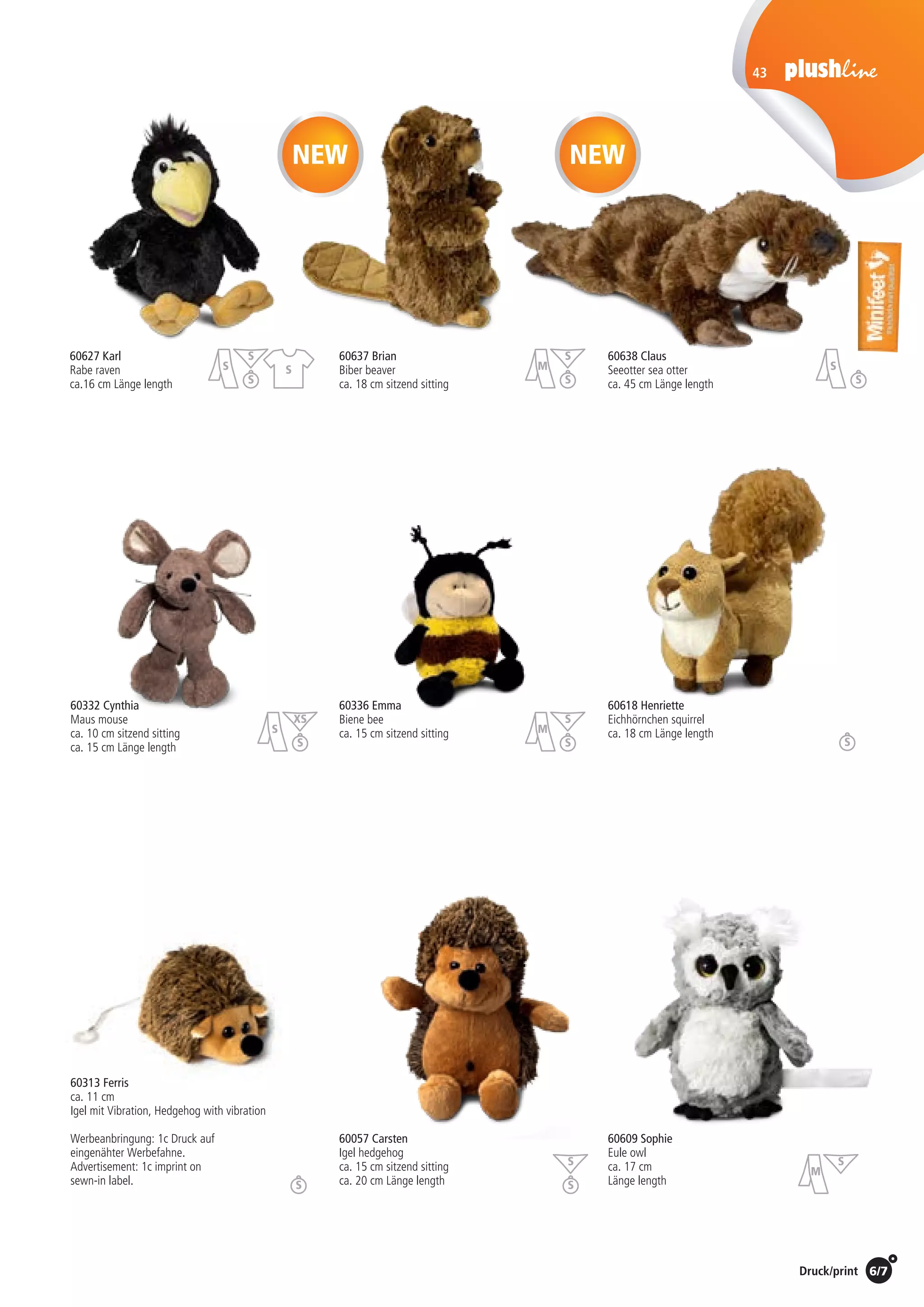 6/7Preise Umschlagklappe hinten | Prices inside back cover / Druck/print
43
60057 Carsten
Igel hedgehog
ca. 15 cm sitzend sitting
ca. 20 cm Länge length
60637 Brian
Biber beaver
ca. 18 cm sitzend sitting
60627 Karl
Rabe raven
ca.16 cm Länge length
60313 Ferris
ca. 11 cm
Igel mit Vibration, Hedgehog with vibration
Werbeanbringung: 1c Druck auf
eingenähter Werbefahne.
Advertisement: 1c imprint on
sewn-in label.
60332 Cynthia	
Maus mouse
ca. 10 cm sitzend sitting
ca. 15 cm Länge length
60336 Emma
Biene bee
ca. 15 cm sitzend sitting
60618 Henriette
Eichhörnchen squirrel
ca. 18 cm Länge length
60609 Sophie
Eule owl
ca. 17 cm
Länge length
60638 Claus
Seeotter sea otter
ca. 45 cm Länge length
NEWNEW
St./pc.	 1-99	 100	 250 	 500	 1.000	 2.500
EUR 	2,88	2,76	2,65	2,53	2,42	2,30
St./pc.	 1-99	 100	 250 	 500	 1.000	 2.500
EUR 	2,00	1,92	1,84	1,76	1,68	1,60
St./pc.	 1-99	 100	 250 	 500	 1.000	 2.500
EUR 	4,26	4,09	3,92	3,75	3,58	3,41
St./pc.	 1-99	 100	 250 	 500	 1.000	 2.500
EUR 	3,31	3,18	3,05	2,92	2,78	2,65
St./pc.	 1-99	 100	 250 	 500	 1.000	 2.500
EUR 	3,13	3,00	2,88	2,75	2,63	2,50
St./pc.	 1-99	 100	 250 	 500	 1.000	 2.500
EUR 	3,88	3,72	3,57	3,41	3,26	3,10
St./pc.	 1-99	 100	 250 	 500	 1.000	 2.500
EUR 	4,28	4,10	3,93	3,76	3,59	3,42
St./pc.	 1-99	 100	 250 	 500	 1.000	 2.500
EUR 	4,50	4,32	4,14	3,96	3,78	3,60
St./pc.	 1-99	 100	 250 	 500	 1.000	 2.500
EUR 	5,48	5,26	5,04	4,82	4,60	4,38
S
S
XS
S
S
S
M
S
S
M
S
S
M
S
SS
S
S
S
S
S
 