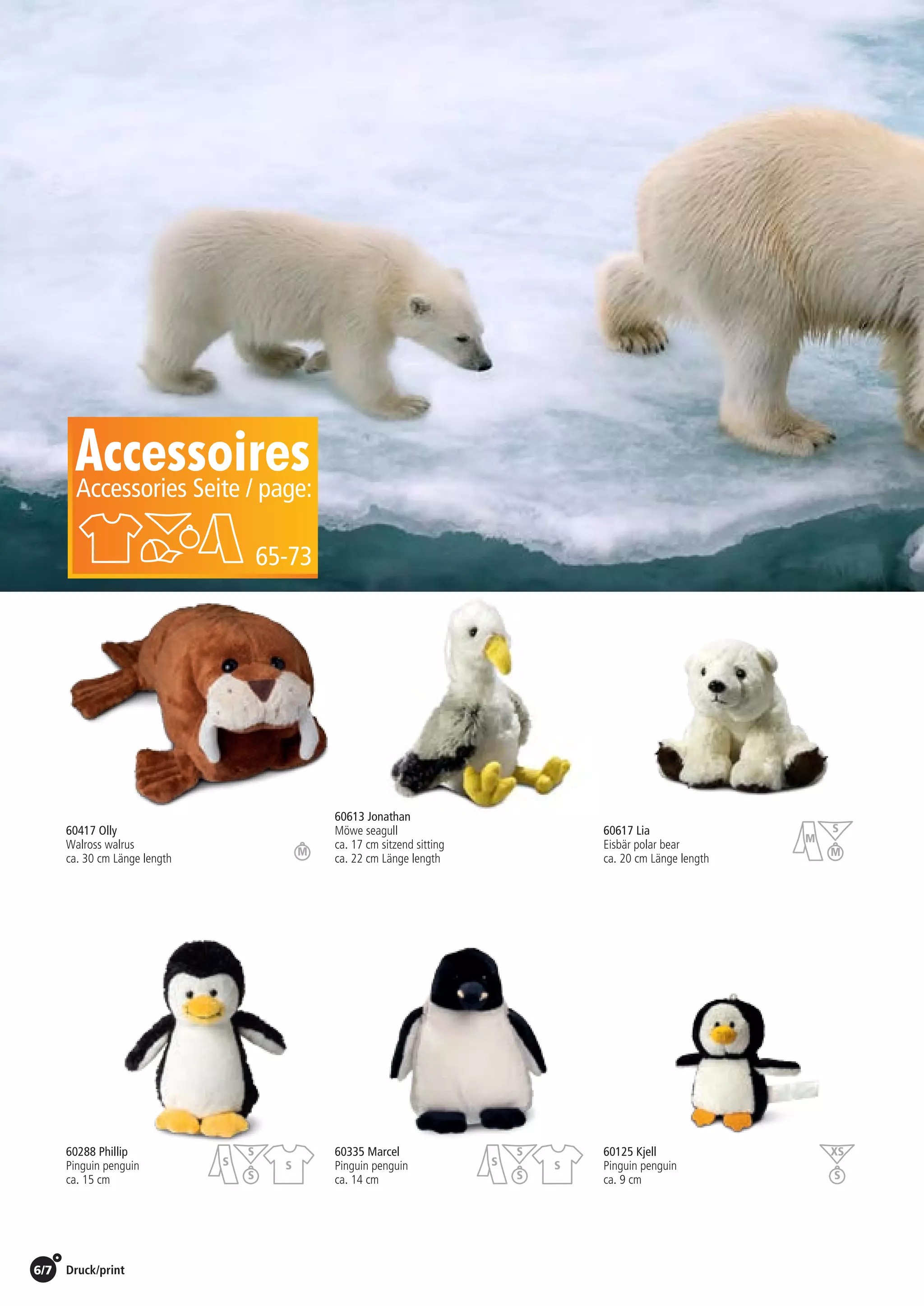 6/7 Druck/print / Preise Umschlagklappe hinten | Prices inside back cover
60288 Phillip
Pinguin penguin
ca. 15 cm
60125 Kjell
Pinguin penguin
ca. 9 cm
60335 Marcel	
Pinguin penguin
ca. 14 cm
60417 Olly
Walross walrus
ca. 30 cm Länge length
60613 Jonathan
Möwe seagull
ca. 17 cm sitzend sitting
ca. 22 cm Länge length
60617 Lia
Eisbär polar bear
ca. 20 cm Länge length
AccessoiresAccessories Seite / page:
65-73
St./pc.	 1-99	 100	 250 	 500	 1.000	 2.500
EUR 	2,63	2,52	2,42	2,31	2,21	2,10
St./pc.	 1-99	 100	 250 	 500	 1.000	 2.500
EUR 	6,24	5,99	5,74	5,49	5,24	4,99
St./pc.	 1-99	 100	 250 	 500	 1.000	 2.500
EUR 	2,69	2,58	2,47	2,37	2,26	2,15
St./pc.	 1-99	 100	 250 	 500	 1.000	 2.500
EUR 	4,19	4,02	3,85	3,69	3,52	3,35
St./pc.	 1-99	 100	 250 	 500	 1.000	 2.500
EUR 	1,81	1,74	1,67	1,60	1,52	1,45
St./pc.	 1-99	 100	 250 	 500	 1.000	 2.500
EUR 	6,19	5,94	5,69	5,45	5,20	4,95
S
M
MM
XS
S
S
S
S
S
S
S
S
S
 