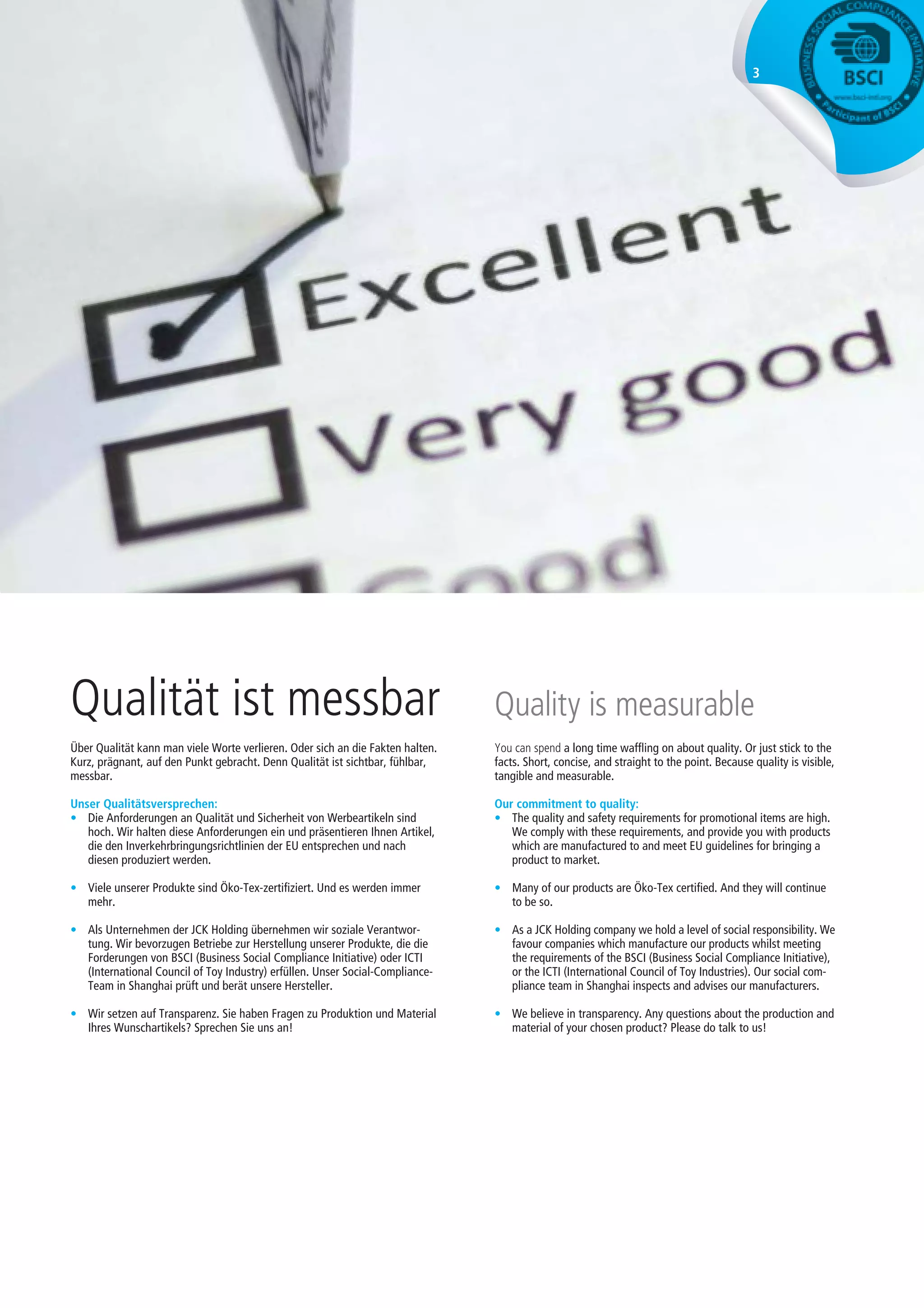 3
Über Qualität kann man viele Worte verlieren. Oder sich an die Fakten halten.
Kurz, prägnant, auf den Punkt gebracht. Denn Qualität ist sichtbar, fühlbar,
messbar.
Unser Qualitätsversprechen:
•	 Die Anforderungen an Qualität und Sicherheit von Werbeartikeln sind
hoch. Wir halten diese Anforderungen ein und präsentieren Ihnen Artikel,
die den Inverkehrbringungsrichtlinien der EU entsprechen und nach
diesen produziert werden.
•	 Viele unserer Produkte sind Öko-Tex-zertifiziert. Und es werden immer
mehr.
•	 Als Unternehmen der JCK Holding übernehmen wir soziale Verantwor-
tung. Wir bevorzugen Betriebe zur Herstellung unserer Produkte, die die
Forderungen von BSCI (Business Social Compliance Initiative) oder ICTI
(International Council of Toy Industry) erfüllen. Unser Social-Compliance-
Team in Shanghai prüft und berät unsere Hersteller.
•	 Wir setzen auf Transparenz. Sie haben Fragen zu Produktion und Material
Ihres Wunschartikels? Sprechen Sie uns an!
Qualität ist messbar
You can spend a long time waffling on about quality. Or just stick to the
facts. Short, concise, and straight to the point. Because quality is visible,
tangible and measurable.
Our commitment to quality:
•	 The quality and safety requirements for promotional items are high.
We comply with these requirements, and provide you with products
which are manufactured to and meet EU guidelines for bringing a
product to market.
•	 Many of our products are Öko-Tex certified. And they will continue
to be so.
•	 As a JCK Holding company we hold a level of social responsibility. We
favour companies which manufacture our products whilst meeting
the requirements of the BSCI (Business Social Compliance Initiative),
or the ICTI (International Council of Toy Industries). Our social com-
pliance team in Shanghai inspects and advises our manufacturers.
•	 We believe in transparency. Any questions about the production and
material of your chosen product? Please do talk to us!
Quality is measurable
 